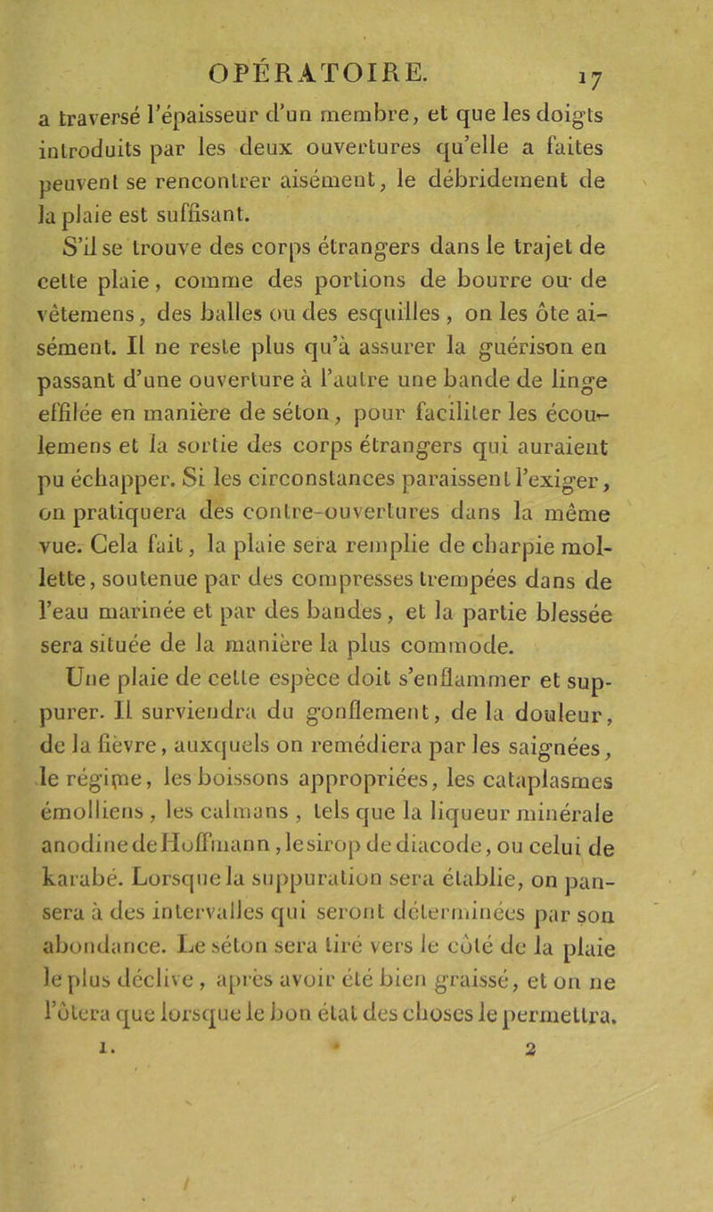 a traversé l’épaisseur d’un membre, et que les doigts introduits par les deux ouvertures qu’elle a faites peuvent se rencontrer aisément, le débridement de la plaie est suffisant. S’il se trouve des corps étrangers dans le trajet de celte plaie, comme des portions de bourre ou- de vètemens, des balles ou des esquilles , on les ôte ai- sément. Il ne reste plus qu’à assurer la guérison en passant d’une ouverture à l’autre une bande de linge effilée en manière de séton, pour faciliter les écou- lemens et la sortie des corps étrangers qui auraient pu échapper. Si les circonstances paraissent l’exiger, on pratiquera des contre-ouvertures dans la même vue. Gela fait, la plaie sera remplie de charpie mol- lette, soutenue par des compresses trempées dans de l’eau marinée et par des bandes, et la partie blessée sera située de la manière la plus commode. Une plaie de celle espèce doit s’enflammer et sup- purer. Il surviendra du gonflement, de la douleur, de la fièvre, auxquels on remédiera par les saignées, le régipae, les boissons appropriées, les cataplasmes émolliens , les caïmans , tels que la liqueur minérale anodinedeHulFmann ,1esiropdediacode, ou celui de karabé. Lorsque la suppuration sera établie, on pan- sera à des intervalles qui seront déterminées par son abondance. Le séton sera tiré vers le côté de la plaie le plus déclive , api-ès avoir clé bien graissé, et on ne i’ütera que lorsque le bon étal des choses le permettra. 1. *2 /