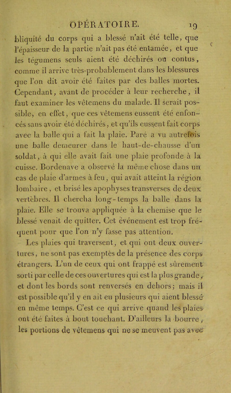 Eîiquité du corps qui a blessé n’ait été telle, que l’épaisseur de la partie n’ait pas été entamée, et que les tégumens seuls aient été déchirés ou contus, comme il arrive Irès-probablement dans les blessures que l’on dit avoir été faites par des balles mortes. Cependant, avant de procéder à leur recherche, il faut examiner les vôtemens du malade. Il serait pos- sible, en effet, que ces Vètemens eussent été enfon- cés sans avoir été déchirés, et qu’ils eussent fait corps avec la balle qui a fait la plaie. Paré a vu autrefois une balie demeurer dans le haut-de-chausse d’un soldat, à qui elle avait fait une plaie profonde à la cuisse. Bordenave a observé la même chose dans un cas de plaie d’armes à feu, qui avait atteint la région, lombaire, et brisé les apophyses transverses de deux vertèbres. Il chercha long-temps la balle dans la plaie. Elle se trouva appliquée à la chemise que le blessé venait de quitter. Cet événement est trop fré- quent pour que l’on n’j fasse pas attention. Les plaies qui traversent, et qui ont deux ouver- tures, ne sont pas exemptés de la présence des corps étrangers. L’un de ceux qui ont frappé est sûrement sorti par celle de ces ouvertures qui est la plus grande,’ et dont les bords sont renversés en dehors; mais il est possible qu’il y en ait eu plusieurs qui aient blessé' en même temps. C’est ce qui arrive quand les plaies ont été faites à bout touchant. D’ailleurs la‘bourre,- les portions de vètemens qui ne se meuvent pas avec'