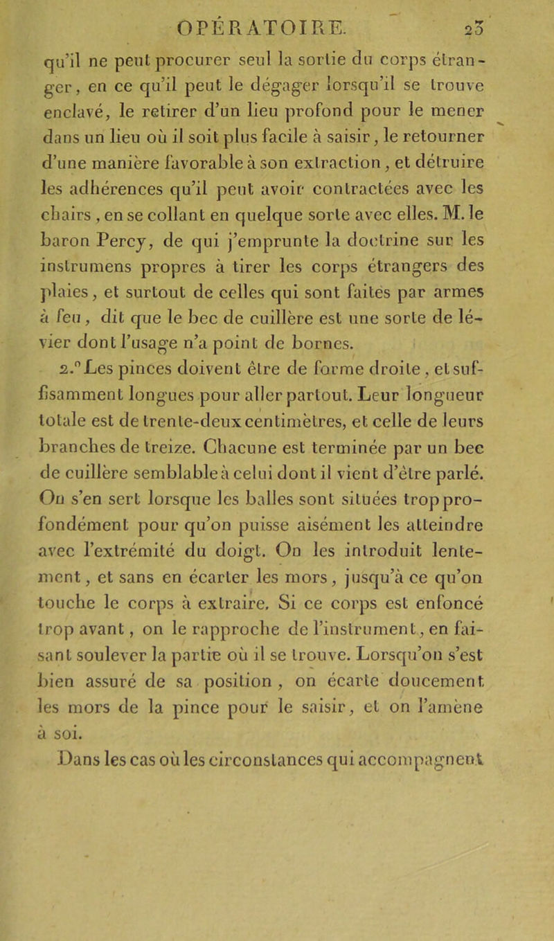 qu’il ne peut procurer seul la sortie du corps étran- ger, en ce cju’il peut le dégag’er lorsqu’il se trouve enclavé, le retirer d’un lieu profond pour le mener dans un lieu où il soit plus facile à saisir, le retourner d’une manière favorable à son extraction, et détruire les adhérences qu’il peut avoir contractées avec les chairs , en se collant en quelque sorte avec elles. M. le baron Percj, de qui j’emprunte la doctrine sur les inslrumens propres à tirer les corps étrangers des jdaies, et surtout de celles qui sont faites par armes à feu, dit que le bec de cuillère est une sorte de lé- vier dont l’usage n’a point de bornes. 2.Les pinces doivent être de forme droite, et suf- fisamment longues pour aller partout. Leur longueur totale est de trente-deuxcentimètres, et celle de leurs branches de treize. Chacune est terminée par un bec de cuillère semblable à celui dont il vient d’étre parlé. On s’en sert lorsque les balles sont situées trop pro- fondément pour qu’on puisse aisément les atteindre avec l’extrémité du doigt. On les introduit lente- ment , et sans en écarter les mors, jusqu’à ce qu’on touche le corps à extraire. Si ce corps est enfoncé trop avant, on le rapproche de l’instrument, en fai- sant soulever la partie où il se trouve. Lorsqu’on s’est bien assuré de sa position, on écarte doucement les mors de la pince pour le saisir, et on l’amène à soi. Dans les cas où les circonstances qui accompagnent