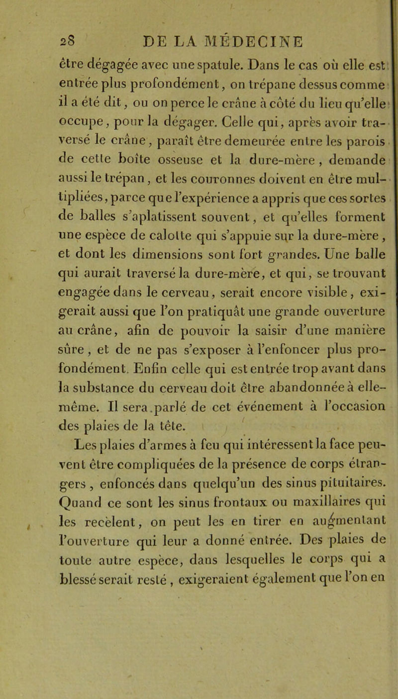 être dégagée avec une spatule. Dans le cas où elle est entrée plus profondément, on trépane dessus comme il a été dit, ou on perce le crâne à côté du lieu qu’elle* occupe, pour la dégager. Celle qui, après avoir tra- versé le crâne, paraît être demeurée entre les parois de celle boîte osseuse et la dure-mère , demande aussi le trépan, et les couronnes doivent en être raul- • lipliées, parce que l’expérience a appris que ces sortes de balles s’aplatissent souvent, et qu’elles forment une espèce de calotte qui s’appuie si^r la dure-mère, et dont les dimensions sont fort grandes. Une balle qui aurait traversé la dure-mère, et qui, se trouvant engagée dans le cerveau, serait encore visible, exi- gerait aussi que l’on pratiquât une grande ouverture au crâne, afin de pouvoir la saisir d’une manière sûre, et de ne pas s’exposer à l’enfoncer plus pro- fondément. Enfin celle qui est entrée trop avant dans la substance du cerveau doit être abandonnée à elle- même. Il sera.parlé de cet événement à l’occasion des plaies de la tête. ^ Les plaies d’armes à feu qui intéressent la face peu- vent être compliquées de la présence de corps étran- gers , enfoncés dans quelqu’un des sinus pituitaires. Quand ce sont les sinus frontaux ou maxillaires qui les recèlent, on peut les en tirer en augmentant l’ouverture qui leur a donné entrée. Des plaies de toute autre espèce, dans lesquelles le corps qui a blessé serait resté , exigeraient également que l’on en