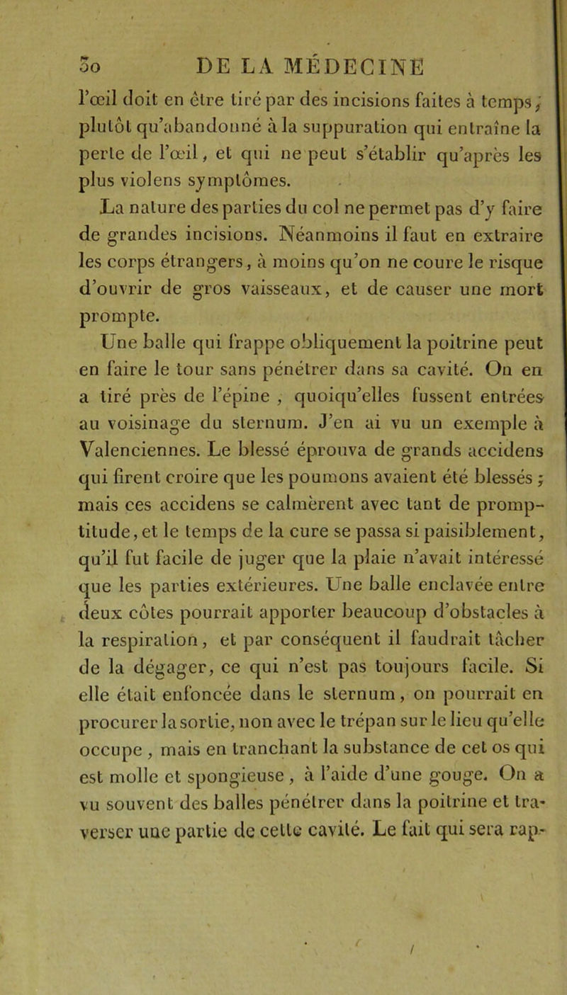 l’œil doit en être tiré par des incisions faites à temps; plutôt qu’abandonné à la suppuration qui entraîne la perle de l’œil, et qui ne peut s’établir qu’après les plus violens symptômes. La nature des parties du col ne permet pas d’y faire de grandes incisions. Néanmoins il faut en extraire les corps étrangers, à moins qu’on ne coure le risque d’ouvrir de gros vaisseaux, et de causer une mort prompte. Une balle qui frappe obliquement la poitrine peut en faire le tour sans pénétrer dans sa cavité. On en a tiré près de l’épine , quoiqu’elles fussent entrées au voisinage du sternum. J’en ai vu un exemple à Valenciennes. Le blessé éprouva de grands accidens qui firent croire que les poumons avaient été blessés ; mais ces accidens se calmèrent avec tant de promp- titude, et le temps de la cure se passa si paisiblement, qu’il fut facile de juger que la plaie n’avait intéressé que les parties extérieures. Une balle enclavée entre deux côtes pourrait apporter beaucoup d’obstacles à la respiration, et par conséquent il faudrait tacher de la dégager, ce qui n’est pas toujours facile. Si elle était enfoncée dans le sternum, on pourrait en procurer la sortie, non avec le trépan sur le lieu qu’elle occupe , mais en tranchant la substance de cet os qui est molle et spongieuse, à l’aide d’une gouge. On a vu souvent des balles pénétrer dans la poitrine et Ira- verser une partie de cette cavité. Le fait qui sera rap- !