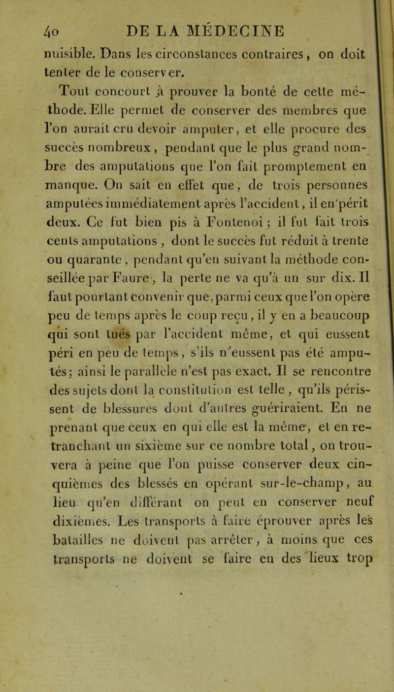 nuisible. Dans les circonstances contraires, on doit tenter de le conserver. Tout concourt ji prouver la bonté de cette mé- thode. Elle permet de conserver des membres que l’on aurait cru devoir amputer, et elle procure des succès nombreux, pendant que le plus grand nom-^ Lre des amputations que l’on fait promptement en manque. On sait en effet que, de trois personnes amputées immédiatement après l’accident, ilen'périt deux. Ce fut bien pis à Fontenoi ; il fut fait trois cents amputations , dont le succès fut réduit à trente ou quarante, pendant qu’en suivant la méthode con- seillée par Faure , la perte ne va qu’à un sur dix. Il faut pourtant convenir que, parmi ceux que l’on opère peu de temps après le coup reçu, il y en a beaucoup qui sont tués par l’accident même, et qui eussent péri en peu de temps, s’ils n’eussent pas été ampu- tés; ainsi le parallèle n’est pas exact. Il se rencontre des sujets dont la constitution est telle, qu’ils péris- sent de blessures dont d’autres guériraient. En ne prenant que ceux en qui elle est la même, et en re- tranchant un sixième sur ce nombre total, on trou- vera à peine que l’on puisse conserver deux cin- quièmes des blessés en opérant sur-le-champ, au lieu qu’en différant on peut en conserver neuf dixièmes. Les transports à faire éprouver après les batailles ne doivent pas arrêter, à moins que ces transports ne doivent se faire eu des lieux trop