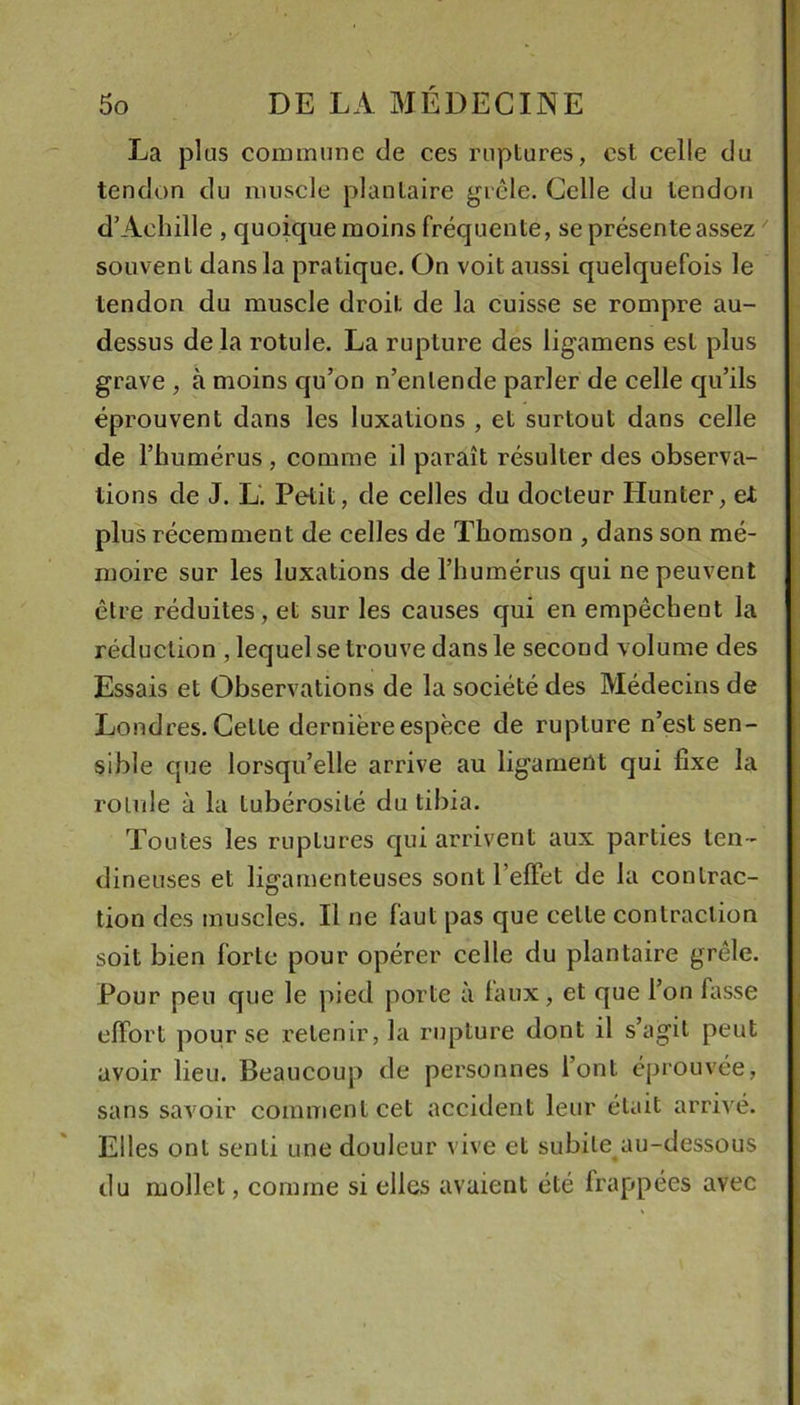 La plus commune de ces ruptures, est celle du tendon du muscle plantaire grêle. Celle du tendon d’Achille , quoique moins fréquente, se présente assez  souvent dans la pratique. On voit aussi quelquefois le tendon du muscle droit de la cuisse se rompre au- dessus de la rotule. La rupture des ligamens est plus grave , à moins qu’on n’entende parler de celle qu’ils éprouvent dans les luxations , et surtout dans celle de l’humérus, comme il paraît résulter des observa- tions de J. L. Petit, de celles du docteur Hunter, et plus récemment de celles de Thomson , dans son mé- moire sur les luxations de l’humérus qui ne peuvent être réduites, et sur les causes qui en empêchent la réduction , lequel se trouve dans le second volume des Essais et Observations de la société des Médecins de Londres. Cette dernière espèce de rupture n’est sen- sible que lorsqu’elle arrive au ligament qui fixe la rolule à la tubérosité du tibia. Toutes les ruptures qui arrivent aux parties ten- dineuses et ligamenteuses sont l’effet de la contrac- tion des muscles. Il ne faut pas que cette contraction soit bien forte pour opérer celle du plantaire grêle. Pour peu que le pied porte à taux, et que l’on fasse effort pour se retenir, la rupture dont il s’agit peut avoir lieu. Beaucoup de personnes l’ont éprouvée, sans savoir comment cet accident leur était arrivé. Elles ont senti une douleur vive et subite au-dessous du mollet, comme si elles avaient été frappées avec