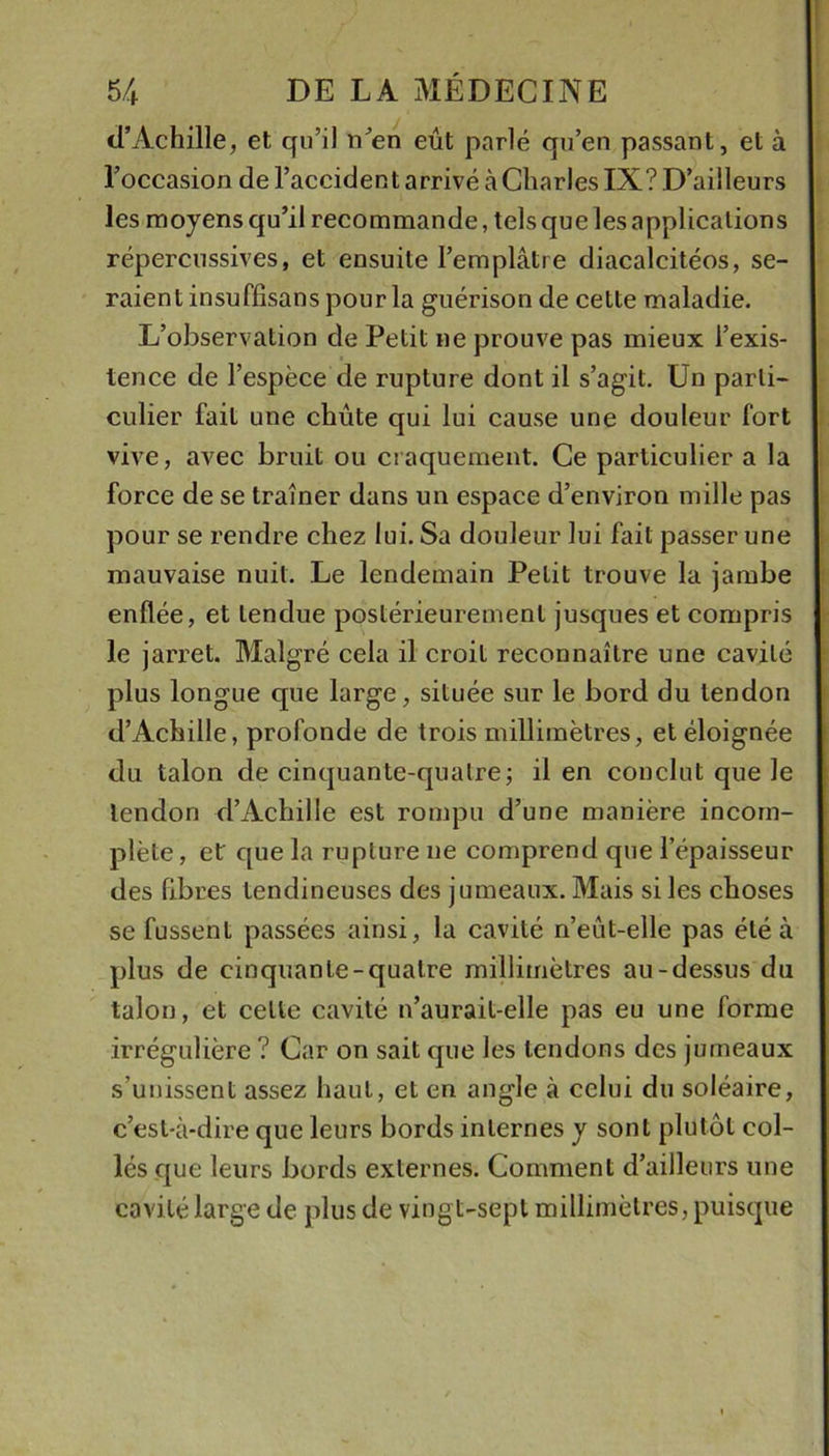 d’Achille, et qu’il n’en eût parlé qu’en passant, et à l’occasion de l’aecident arrivé à Charles IX? D’ailleurs les moyens qu’il recommande, telsquelesapplicalions répercnssives, et ensuite l’emplâtre diacalcitéos, se- raient insuffisans pour la guérison de cette maladie. L’observation de Petit ne prouve pas mieux l’exis- tence de l’espèce de rupture dont il s’agit. Un parti- culier fait une chute qui lui cause une douleur fort vive, avec bruit ou craquement. Ce particulier a la force de se traîner dans un espace d’environ mille pas pour se rendre chez lui. Sa douleur lui fait passer une mauvaise nuit. Le lendemain Petit trouve la jambe enflée, et tendue postérieurement jusques et compris le jarret. Malgré cela il croit reconnaître une cavité plus longue que large, située sur le bord du tendon d’Achille, profonde de trois millimètres, et éloignée du talon de cinquante-quatre; il en conclut que le tendon d’Achille est rompu d’une manière incom- plète , et que la rupture ne comprend que l’épaisseur des fibres tendineuses des jumeaux. Mais si les choses se fussent passées ainsi, la cavité n’eût-elle pas été à plus de cinquante-quatre millimètres au-dessus du talon, et cette cavité n’aurait-elle pas eu une forme irrégulière ? Car on sait que les tendons des jumeaux s’unissent assez haut, et en angle à celui du soléaire, c’est-à-dire que leurs bords internes y sont plutôt eol- lés que leurs bords externes. Comment d’ailleurs une cavité large de plus de vingt-sept millimètres, puisque