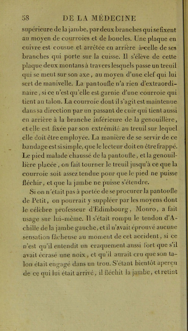 supérieure de la jambe, par deux branches qui sefixent au moyen de courroies et de boucles. Une plaque en cuivre est cousue et arrêtée en arrière à-«elle de ses branches qui porte sur la cuisse. Il s’élève de cette plaque deux montans à travers lesquels passe un treuil qui se meut sur son axe, au moyen d’une clef qui lui .sert de manivelle. La pantoufle n’a rien d’extraordi- naire , si ce n’est qu’elle est garnie d’une courroie qui tient au talon. La courroie dont il s’agit est maintenue dans sa direction par un passant de cuir qui lient aussi en arrière à la branche inférieure de la genouillère, et elle est fixée par son extrémité au treuil sur lequel elle doit être employée. La manière de se servir de ce bandage eslsisimple, que le lecteur doit en être frappé. Le pied malade chaussé de la pantoufle, et la genouil- lière placée, on fait tourner le treuil jusqu’à ce que la courroie soit assez tendue pour que le pied ne puisse fléchir, et que la jambe ne puisse s’étendre. Si on n’était pas à portée de se procurer la pantoufle de Petit, on pourrait y suppléer par les moyens dont le célèbre professeur d’Edimbourg, Monro, a fait usage sur lui-même. Tl s’était rompu le tendon d’A- chille delà jambe gauche, et il u’avait éprouvé aucune sensation fâcheuse au moment de cet accident, si ce n’est qu’il entendit un craquement aussi fort que s’il avait écrasé une noix, et qu’il aurait cru que son ta- lon était engagé dans un trou. S’étant bientôt aperçu de ce qui lui était arrivé, il fléchit la jambe, cl retint