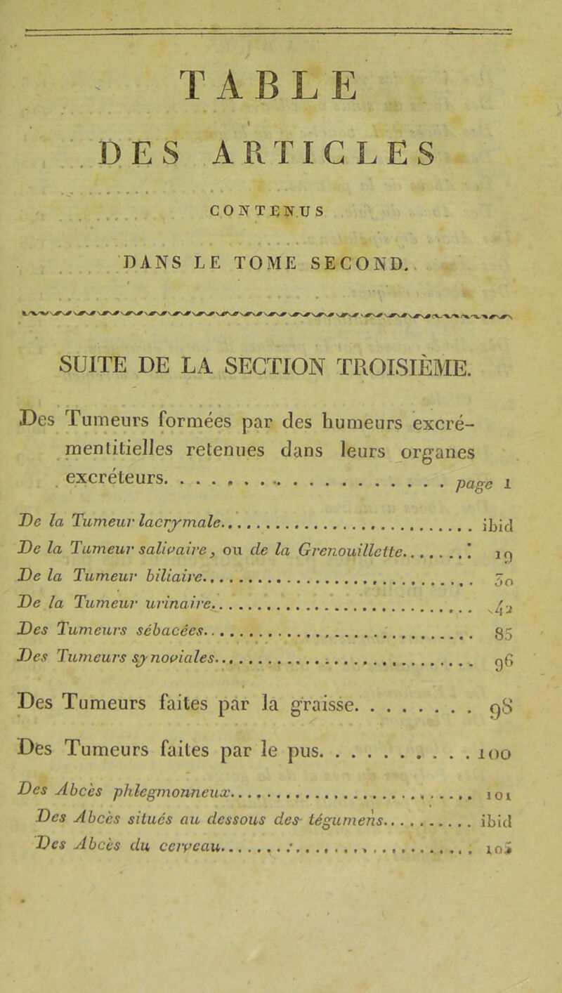 TABLE t DES ARTICLES CONTENUS DANS LE TOME SECOND.. SUITE DE LA SECTION TROISIÈME. Des Tumeurs formées par des humeurs excré- raentitielles retenues dans leurs organes excréteurs page i De la Tumeur lacrymale De la Tumeur salwaîre, ou de la Grenouillette ! i n De la Tumeur biliaire 5^ De la Tumeur urinaire Des Tumeurs sébacées 85 Des Tumeurs synomales gg Des Tumeurs faites par la graisse gS Des Tumeurs faites par le pus 100 Des Abcès phlegmonneux loi Des Abcès situés au dessous des- tégumens ibicl Des Abcès du ccivcau loi