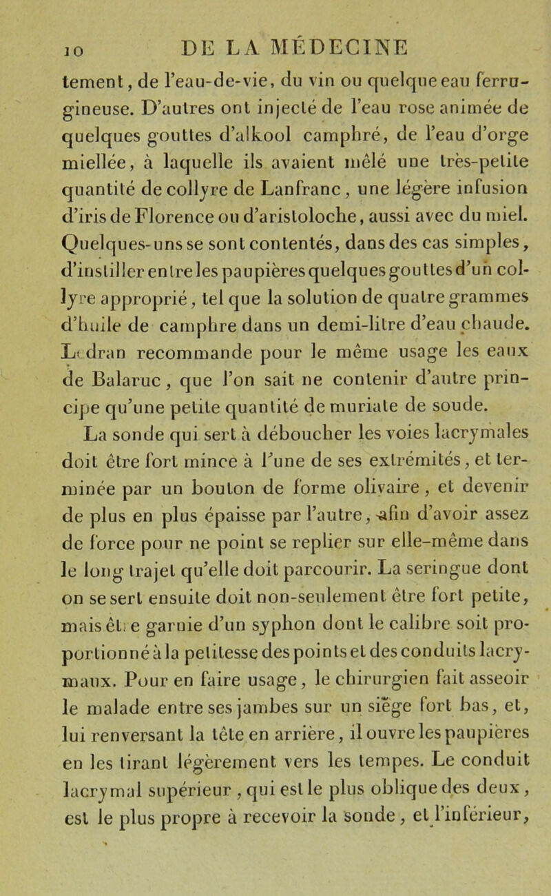 tement, de l’eau-de-vie, du vin ou quelque eau ferru- gineuse. D’autres ont injecté de l’eau rose animée de quelques gouttes d’alkool camphré, de l’eau d’orge miellée, à laquelle ils avaient mêlé une très-petite quantité de collyre de Lanfranc, une légère infusion d’iris de Florence ou d’aristoloche, aussi avec du miel. Quelques-uns se sont contentés, dans des cas simples, d’inslil 1er en Ire les pa u pières quelques gou t les d’u h col- lyre approprié, tel que la solution de quatre grammes d’huile de camphre dans un demi-litre d’eau chaude. Lvdran recommande pour le même usage les eaux de Balaruc, que l’on sait ne contenir d’autre prin- cipe qu’une petite quantité de muriate de soude. La sonde qui sert à déboucher les voies lacrymales doit être fort mince à Fune de ses extrémités, et ter- minée par un bouton de forme olivaire, et devenir de plus en plus épaisse par l’autre, ^fîn d’avoir assez de force pour ne point se replier sur elle-même dans le long trajet qu’elle doit parcourir. La seringue dont on se sert ensuite doit non-seulement être fort petite, mais êti e garnie d’un syphon dont le calibre soit pro- portionné à la petitesse des points et des conduits lacry- maux. Pour en faire usage, le chirurgien fait asseoir le malade entre ses jambes sur un siège fort bas, et, lui renversant la tête en arrière, il ouvre les paupières en les tirant légèrement vers les tempes. Le conduit lacrymal supérieur , qui est le plus oblique des deux, est le plus propre à recevoir la sonde, et 1 inférieur,