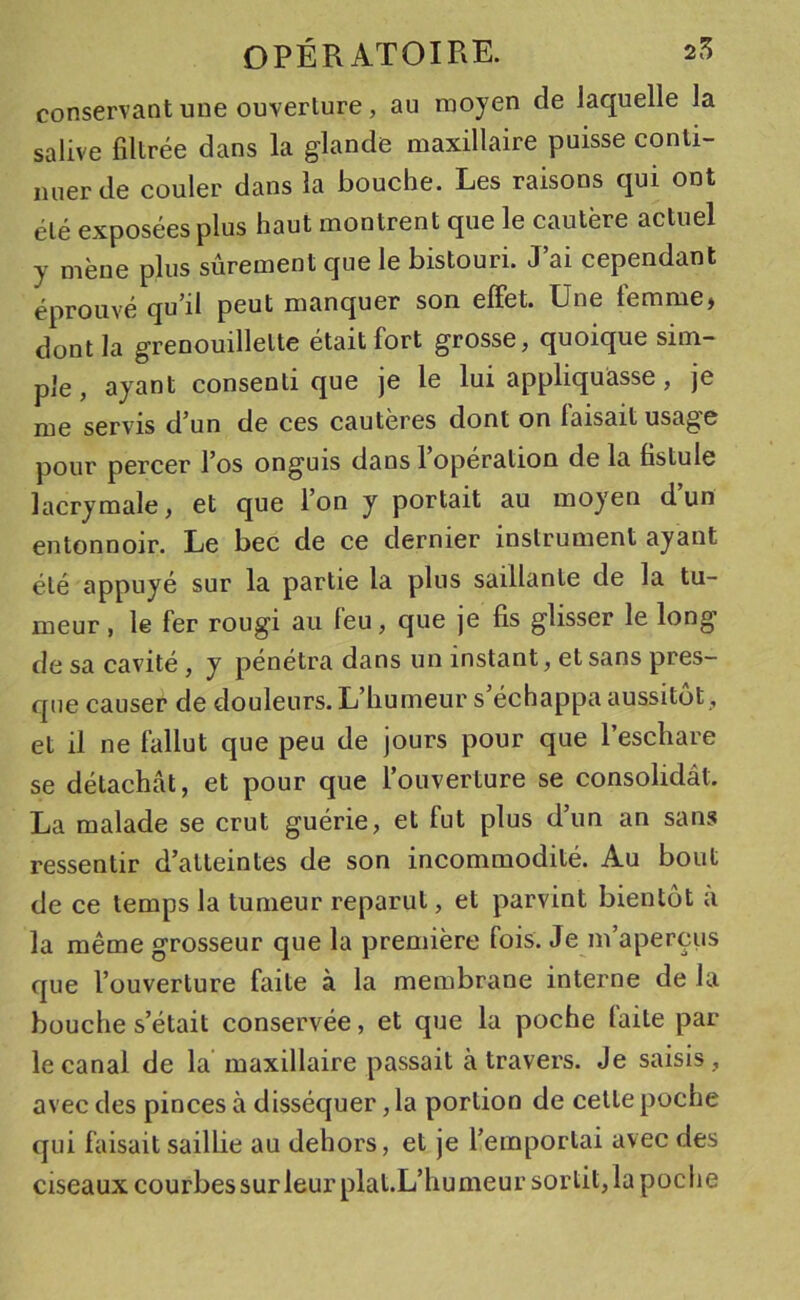 conservant une ouverlure, au moyen de laquelle la salive filtrée dans la glande maxillaire puisse conti- mier de couler dans la bouche. Les raisons qui ont élé exposées plus haut montrent que le cautère actuel y mène plus sûrement que le bistouri. J’ai cependant éprouvé qu’il peut manquer son effet. Une temme, dont la grenouillelte était fort grosse, quoique sim- ple, ayant consenti que je le lui appliquasse , je me servis d’un de ces cautères dont on faisait usage pour percer l’os onguis dans l’opération de la fistule lacrymale, et que l’on y portait au moyen dun entonnoir. Le bec de ce dernier instrument ayant élé appuyé sur la partie la plus saillante de la tu- meur , le fer rougi au feu, que je fis glisser le long de sa cavité, y pénétra dans un instant, et sans pres- que causer de douleurs. L’humeur s’échappa aussitôt, et il ne fallut que peu de jours pour que l’eschare se détachât, et pour que l’ouverture se consolidât. La malade se crut guérie, et fut plus d’un an sans ressentir d’atteintes de son incommodité. Au bout de ce temps la tumeur reparut, et parvint bientôt a la même grosseur que la première fois. Je m’aperçus que l’ouverture faite à la membrane interne de la bouche s’était conservée, et que la poche faite par le canal de la maxillaire passait à travers. Je saisis, avec des pinces à disséquer, la portion de celle poche qui faisait saillie au dehors, et je l’emporlai avec des ciseaux courbessurleur plat.L’humeur sortit,la poche