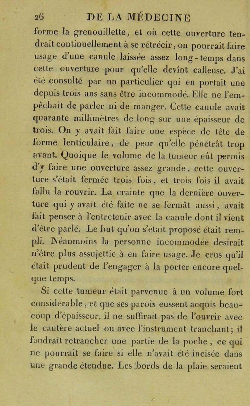 forme la grenouillette, et où celle ouverture ten- drait continuellement à se rétrécir, on pourrait faire usage d’une canule laissée assez long-temps dans celte ouverture pour qu’elle devînt calleuse. J’ai été consulté par un particulier qui en portait une depuis trois ans sans être incommodé. Elle ne l’em- pêchait de parler ni de manger. Cette canule avait quarante millimètres de long sur une épaisseur de trois. On y avait fait faire une espèce de tête de lorme lenticulaire, de peur qu’elle pénétrât trop avant. Quoique le volume de la tumeur eût permis d’y faire une ouverture assez grande, cette ouver- ture s’était fermée trois fois, et trois fois il avait fallu la rouvrir. La crainte que la dernière ouver- ture qui y avait été faite ne se fermât aussi, avait fait penser à l’entretenir avec la canule dont il vient d’être parlé. Le but qu’on s’était proposé était rem- pli. Néanmoins la personne incommodée desirait n’être plus assujettie à en faire usage. Je crus qu’il était prudent de l’engager à la porter encore quel- que temps. Si celte tumeur était parvenue à un volume fort considérable, et que ses parois eussent acquis beau- coup d’épaisseur, il ne suffirait pas de l’ouvrir avec le cautère actuel ou avec l’instrument tranclianl; il faudrait retrancher une partie de la poche , ce qui ne pourrait se faire si elle n’avait été incisée dans une grande étendue. Les bords de la plaie seraient