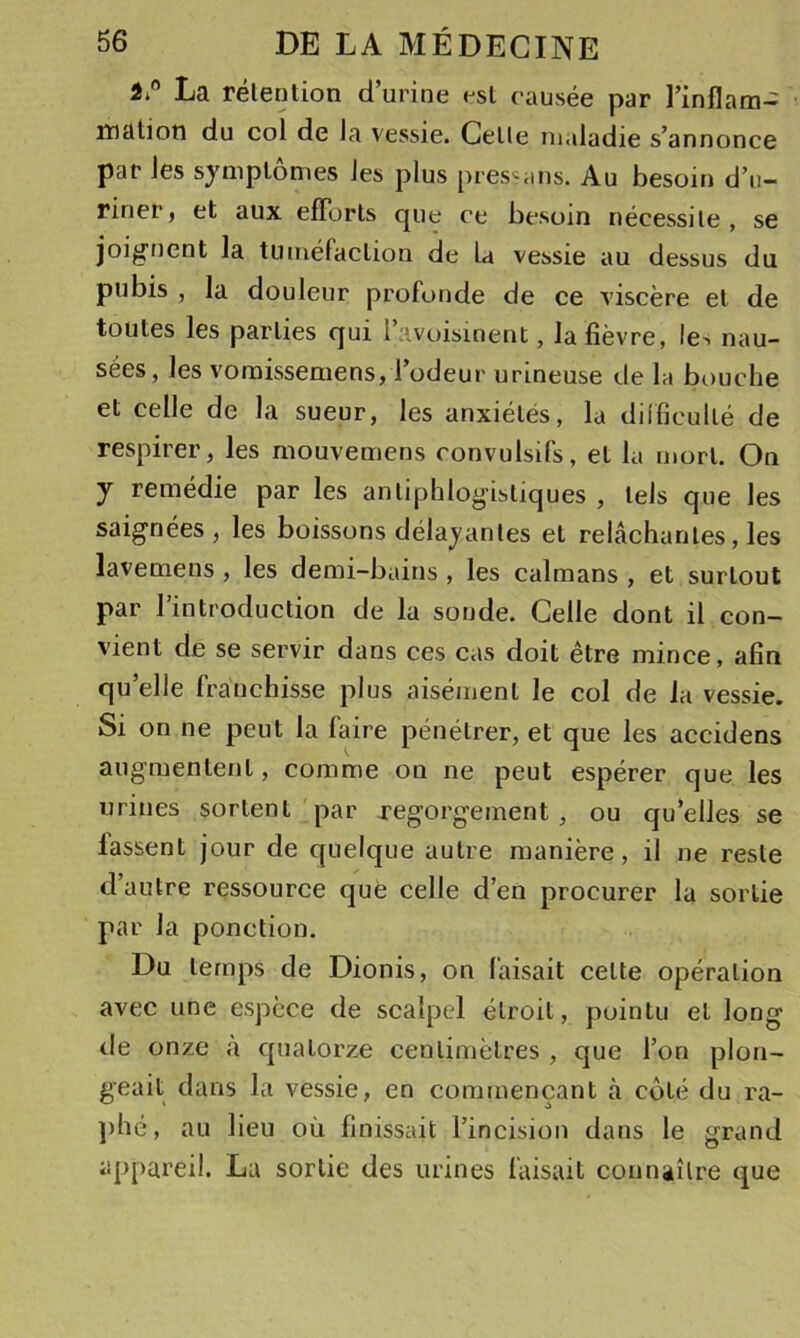 La rélention d’urine esl causée par l’inflam- matioti du col de la vessie. Celle maladie s’annonce par les symplomes les plus pressans. Au besoin d’n- riner, et aux efforts que ce besoin nécessite, se joignent la tuméfaction de U vessie au dessus du pubis , la douleur profonde de ce viscère et de toutes les parties qui i’avoisinent, la fièvre, le^. nau- sées, les vomissemens, l’odeur urineuse de la bouche et celle de la sueur, les anxiétés, la diificullé de respirer, les niouvemens convulsifs, et la mort. On y remédie par les antiphlogistiques , tels que les saignées, les boissons délavantes et relâchantes, les lavemens , les demi-bains , les caïmans , et surtout par l’introduction de la sonde. Celle dont il con- vient de se servir dans ces cas doit être mince, afin qu’elle franchisse plus aisément le col de la vessie. Si on ne peut la faire pénétrer, et que les accidens augmentent, comme on ne peut espérer que les urines sortent par regorgement, ou qu’elles se lassent jour de quelque autre manière, il ne reste d’autre ressource que celle d’en procurer la sortie par la ponction. Du temps de Dionis, on faisait celte opération avec une espèce de scalpel étroit, pointu et long de onze à quatorze centimètres , que l’on plon- geait dans la vessie, en commençant à coté du ra- ])hé, au lieu où finissait l’incision dans le grand appareil. Lu sortie des urines faisait connaître que