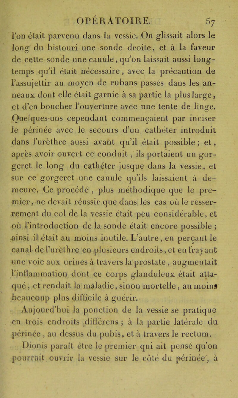 l’on était parvenu dans la vessie. On glissait alors le long du bistouri une sonde droite, et à la faveur de cette sonde une canule, qu’on laissait aussi long- temps qu’il était nécessaire, avec la précaution de l’assujettir au moyen de rubans passés dans les an- neaux dont elle était garnie à sa partie la plus large, et d’en boucher l’ouverture avec une tente de linj^e. Quelques-uns cependant commençaient par inciser Je périnée avec Je secours d’un cathéter introduit dans l’iirèthre aussi avant qu’il était possible; et, après avoir ouvert ce conduit, ils portaient un gor- geret le long du cathéter jusque dans la vessie, et sur ce gorgeret une canule qu’ils laissaient à de- meure. Ce procédé , plus méthodique que le pre- mier, ne devait réussir que dans les cas où le resser- rement du col de la vessie était peu considérable, et où l’introduction de la sonde était encore possible ; ainsi il était au moins inutile. L’autre, en perçant le canal de l’urèthi’e en plusieurs endroits, et en frayant une voie aux urines à travers la prostate, augmentait l’inflammation dont ce corps glanduleux était atta- qué , et rendait la maladie, sinon mortelle, au moins beaucoup plus difficile à guérir. Aujourd’hui la ponction de la vessie se pratique en trois endroits différens ; à la partie latérale du périnée , au dessus du pubis, et à travers le rectum. Dionis paraît être le premier qui ait pensé qu’on pourrait ouvrir la vessie sur le côté du périnée, à