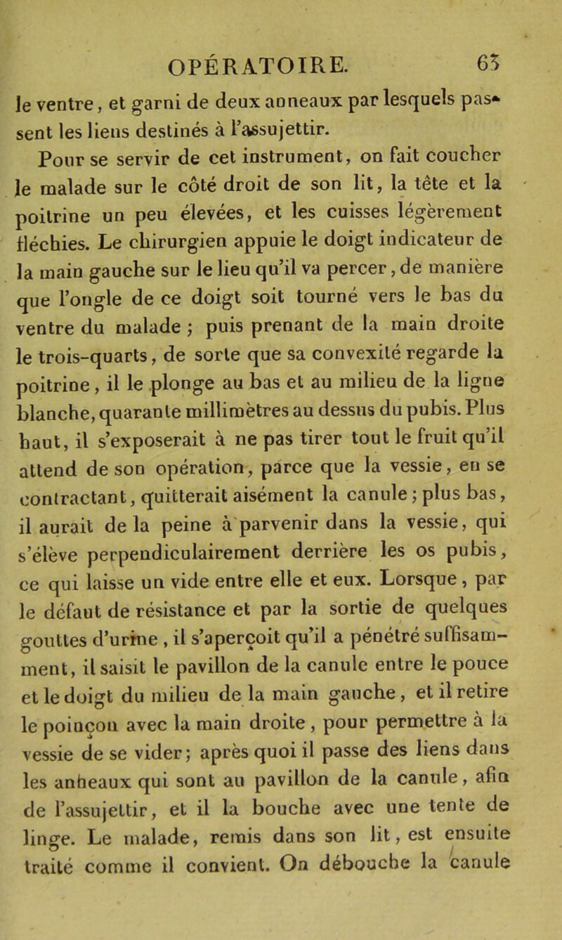 le ventre, et garni de deux anneaux par lesquels pas* sent les liens destinés à l’assujettir. Pour se servir de cet instrument, on fait coucher le malade sur le côté droit de son lit, la tête et la poitrine un peu élevées, et les cuisses légèrement fléchies. Le chirurgien appuie le doigt indicateur de la main gauche sur le lieu qu’il va percer, de manière que l’ongle de ce doigt soit tourné vers le bas du ventre du malade j puis prenant de la main droite le trois-quarts, de sorte que sa convexité regarde la poitrine, il le plonge au bas et au milieu de la ligne blanche, quarante millimètres au dessus du pubis. Plus haut, il s’exposerait à ne pas tirer tout le fruit qu’il attend de son opération, parce que la vessie, en se contractant, quitterait aisément la canule ; plus bas, il aurait delà peine à parvenir dans la vessie, qui s’élève perpendiculairement derrière les os pubis, ce qui laisse un vide entre elle et eux. Lorsque, par le défaut de résistance et par la sortie de quelques gouttes d’urine , il s’aperçoit qu’il a pénétré suffisam- ment, il saisit le pavillon de la canule entre le pouce et le doigt du milieu delà main gauche, et il retire le poinçon avec la main droite, pour permettre à la vessie de se vider; après quoi il passe des liens dans les anheaux qui sont au pavillon de la canule, afin de l’assujettir, et il la bouche avec une tente de linge. Le malade, remis dans son lit, est ensuite traité comme il convient. On débouche la canule