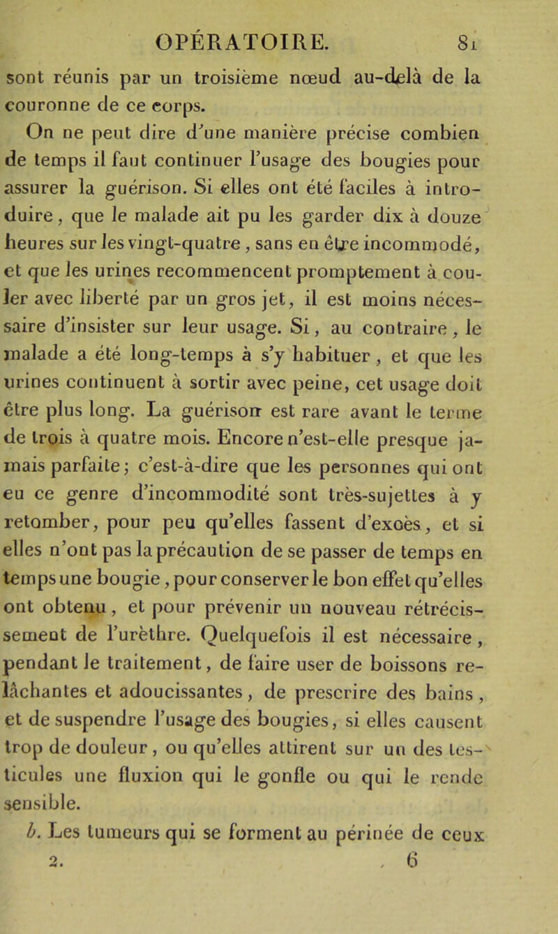 sont réunis par un troisième nœud au-(ielà de la couronne de ce corps. On ne peut dire d^une manière précise combien de temps il faut continuer l’usage des bougies pour assurer la guérison. Si elles ont été faciles à intro- duire, que le malade ait pu les garder dix à douze^ heures sur les vingt-quatre, sans en être incommodé, et que les urines recommencent promptement à cou- ler avec liberté par un gros jet, il est moins néces- saire d’insister sur leur usage. Si, au contraire, le malade a été long-temps à s’y habituer, et que les urines continuent à sortir avec peine, cet usage doit être plus long. La guérison est rare avant le terme de trois à quatre mois. Encore n’est-elle presque ja- mais parfaite ; c’est-à-dire que les personnes qui ont eu ce genre d’incommodité sont très-sujettes à y retomber, pour peu qu’elles fassent d’exoès, et si elles n’ont pas la précaution de se passer de temps en temps une bougie, pour conserver le bon effet qu’elles ont obtenu, et pour prévenir un nouveau rétrécis- sement de l’urèthre. Quelquefois il est nécessaire, pendant le traitement, de faire user de boissons re- lâchantes et adoucissantes, de prescrire des bains, et de suspendre l’usage des bougies, si elles causent trop de douleur, ou qu’elles attirent sur un des tes-^ licules une fluxion qui le gonfle ou qui le rende sensible. h. Les tumeurs qui se forment au périnée de ceux 2. , 6