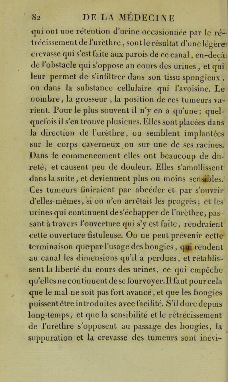 qui ont une rétention d’urine occasionnée par le ré- Irécisseinenl de l’urèthre, sont le résultat d’une légère- crevasse qui s’est faite aux parois de ce canal, en-decà de l’obstacle qui s’oppose au cours des urines, et qui leur permet de s’infiltrer dans son tissu spongieux, ou dans la substance cellulaire qui l’avoisine. Le nombre, la grosseur , la position de ces tumeurs va- rient. Pour le plus souvent il n’j en a qu’une; quel- quefois il s’en trouve plusieurs. Elles sont placées dans la direction de l’iirèthre, ou semblent implantées sur le corps caverneux ou sur une de ses racines. Dans le commencement elles ont beaucoup de du- reté, et causent peu de douleur. Elles s’amollissent dans la suite, et deviennent plus ou moins sensibles. Ces tumeurs finiraient par abcéder et par s’ouvrir d’elles-mêmes, si on n’en arrêtait les progrès; et les urines qui continuent de s’échapper de l’urèthre, pas- sant à travers l’ouverture qui s’y est faite, rendraient cette ouverture fisluleuse. On ne peut prévenir cette terminaison queq&gt;ar l’usage des bougies, q^i rendent au canal les dimensions qu’il a perdues, et rétablis- sent la liberté du cours des urines, ce qui empêche qu’elles ne continuent de se fourvoyer.il faut pour cela que le mal ne soit pas fort avancé, et que les bougies puissent être introduites avec facilité. S’il dure depuis long-temps, et que la sensibilité et le rétrécissement de l’urèthre s’opposent au passage des bougies, la suppuration et la crevasse des tumeurs sont inévi-