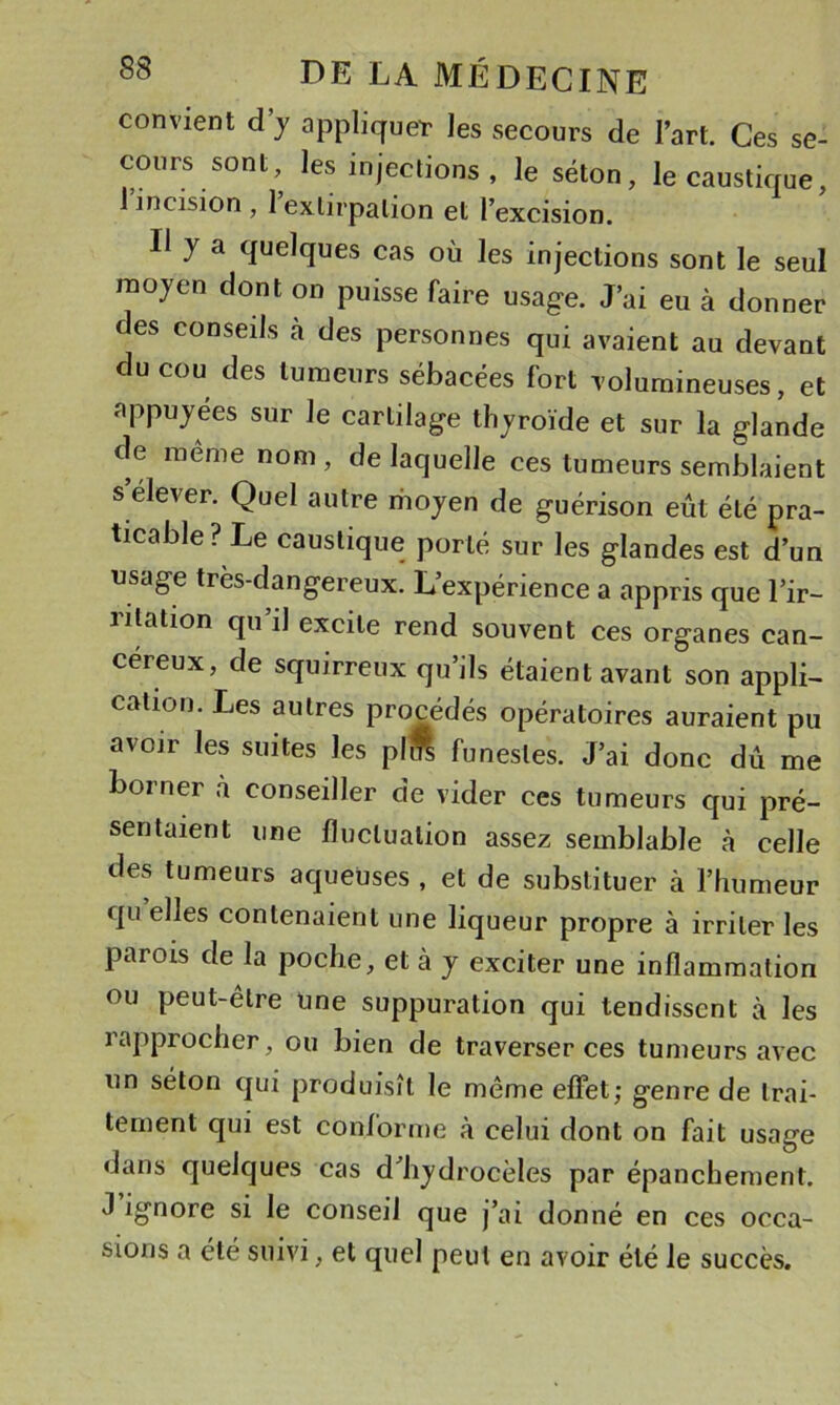 convient d’y appliqueT les secours de l’art. Ces se- cours sont, les injections , le séton, le caustique, 1 incision , 1 extirpation et l’excision. Il y a quelques cas où les injections sont le seul moyen dont on puisse faire usage. J’ai eu à donner des conseils à des personnes qui avaient au devant du cou des tumeurs sébacées fort volumineuses, et appuyées sur le cartilage thyroïde et sur la glande de même nom, de laquelle ces tumeurs semblaient s élever. Quel autre rhoyen de guérison eût été pra- ticable? Le caustique porté sur les glandes est d’un usage très-dangereux. L’expérience a appris que l’ir- lilation qu il excite rend souvent ces organes can- céreux, de squirreux qu’ils étaient avant son appli- cation. Les autres procédés opératoires auraient pu avoir les suites les pli funestes. J’ai donc dû me borner à conseiller de vider ces tumeurs qui pré- sentaient une fluctuation assez semblable à celle des tumeurs aqueuses , et de substituer à l’humeur qu elles contenaient une liqueur propre à irriter les parois de la poche, et à y exciter une inflammation ou peut-être Une suppuration qui tendissent à les rapprocher, ou bien de traverser ces tumeurs avec un séton qui produisît le même effet; genre de trai- tement qui est conforme à celui dont on fait usage dans quelques cas d’hydrocèles par épanchement. J ignore si le conseil que j’ai donné en ces occa- sions a été suivi, et quel peut en avoir été le succès.