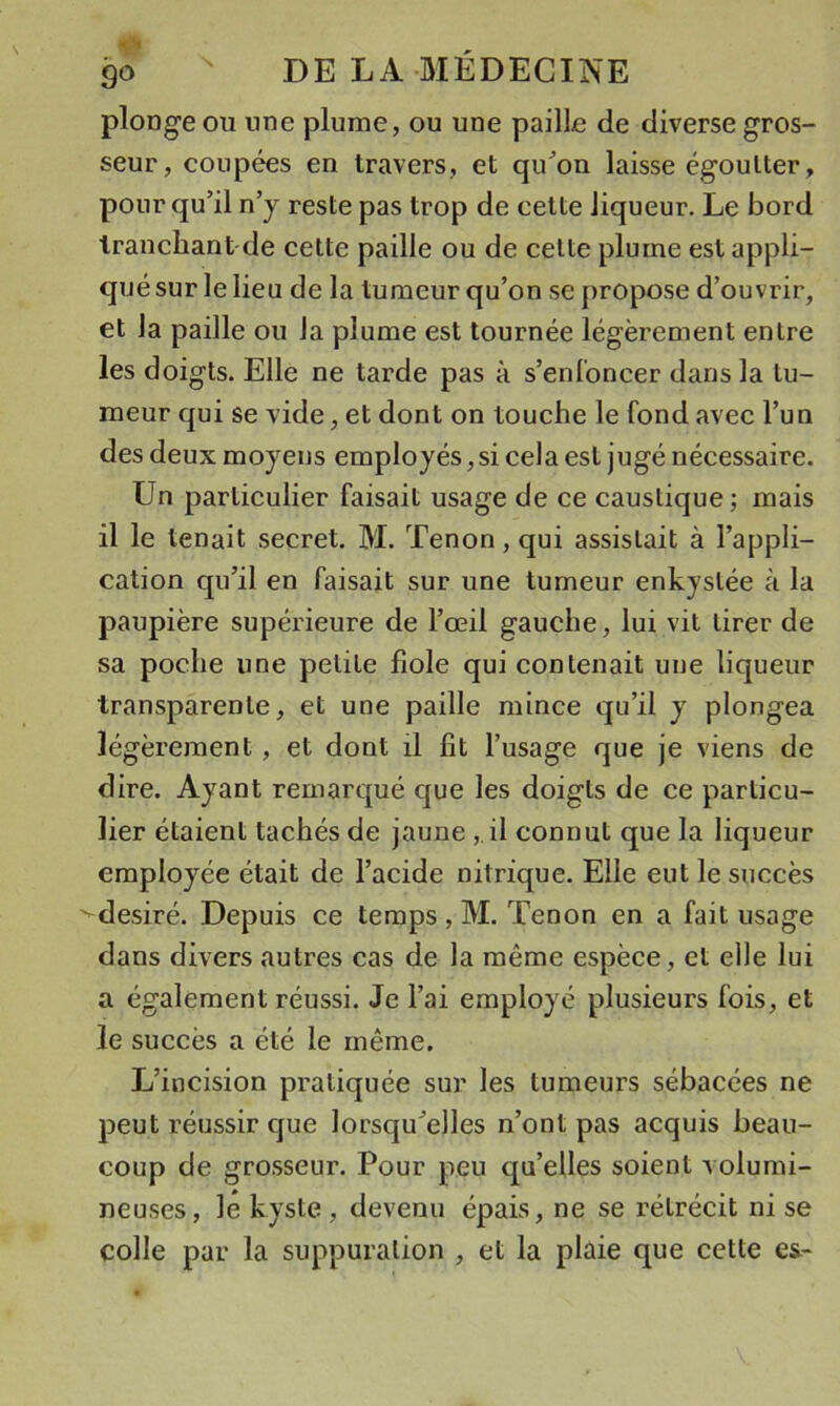 plonge ou une plume, ou une paille de diverse gros- seur, coupées en travers, et qu^on laisse égoutter, pour qu’il n’j reste pas trop de cette liqueur. Le bord tranchant de celte paille ou de cette plume est appli- qué sur le lieu de la tumeur qu’on se propose d’ouvrir, et la paille ou la plume est tournée légèrement entre les doigts. Elle ne tarde pas à s’enl'oncer dans la tu- meur qui se vide, et dont on touche le fond avec l’un des deux moyens employés, si cela est jugé nécessaire. Un particulier faisait usage de ce caustique; mais il le tenait secret. M. Tenon, qui assistait à l’appli- cation qu’il en faisait sur une tumeur enkystée à la paupière supérieure de l’œil gauche, lui vit tirer de sa poche une petite fiole qui contenait une liqueur transparente, et une paille mince qu’il y plongea légèrement, et dont il fit l’usage que je viens de dire. Ayant remarqué que les doigts de ce particu- lier étaient tachés de jaune , il connut que la liqueur employée était de l’acide nitrique. Elle eut le succès ^désiré. Depuis ce temps , M. Tenon en a fait usage dans divers autres cas de la même espèce, et elle lui a également réussi. Je l’ai employé plusieurs fois, et le succès a été le même. L’incision pratiquée sur les tumeurs sébacées ne peut réussir que lorsqu’elles n’ont pas acquis beau- coup de grosseur. Pour peu qu’elles soient volumi- neuses, le kyste , devenu épais, ne se rétrécit ni se colle par la suppuration , et la plaie que cette es-