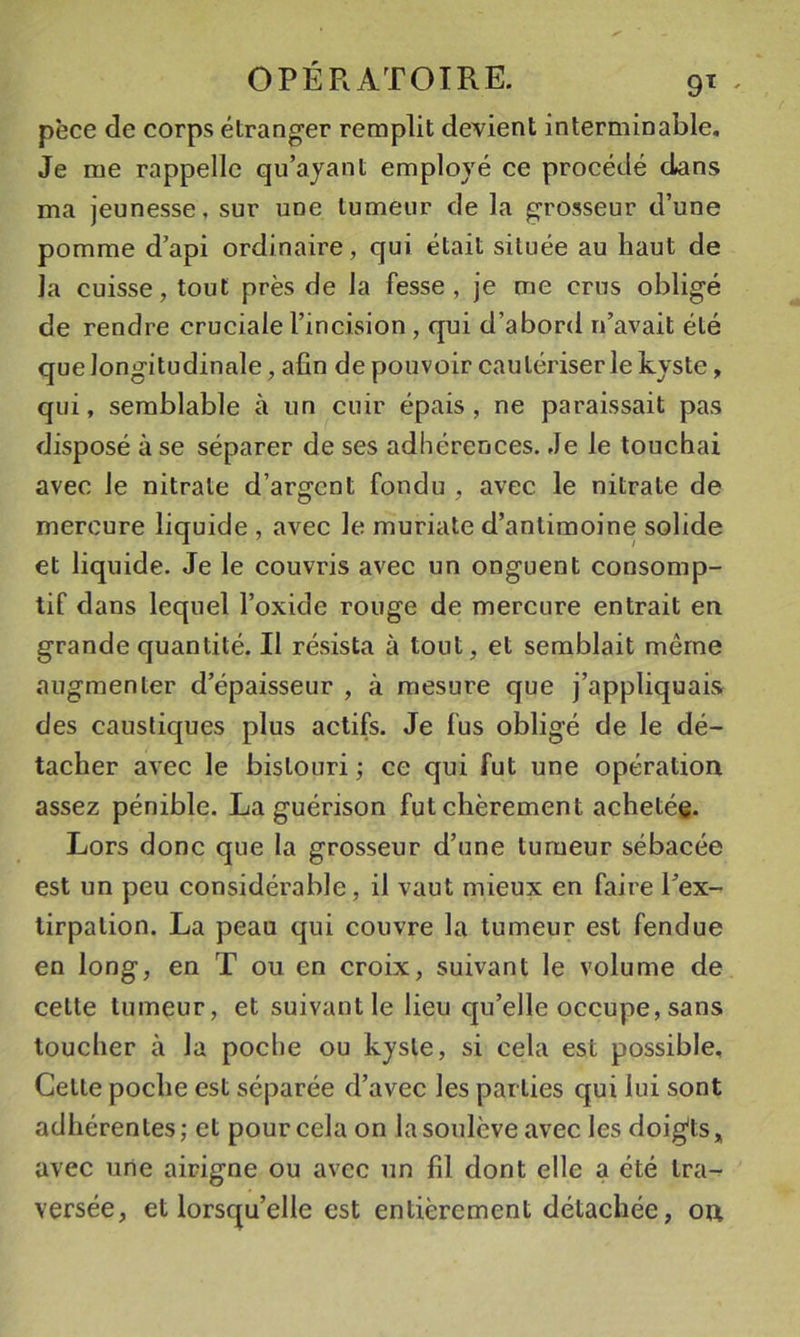 pèce de corps étranger remplit devient interminable. Je me rappelle qu’ayant employé ce procédé clans ma jeunesse, sur une tumeur de la grosseur d’une pomme d’api ordinaire, qui était située au haut de la cuisse, tout près de la fesse, je me crus obligé de rendre cruciale l’incision , qui d’abord n’avait été que longitudinale, afin de pouvoir cautériser le kyste, qui, semblable à un cuir épais, ne paraissait pas disposé à se séparer de ses adhérences. Je le touchai avec le nitrate d’argent fondu , avec le nitrate de mercure liquide , avec le muriate d’antimoine solide et liquide. Je le couvris avec un onguent consomp- tif dans lequel l’oxide rouge de mercure entrait en grande quantité. Il résista à tout, et semblait même augmenter d’épaisseur , à mesure que j’appliquais des caustiques plus actifs. Je fus obligé de le dé- tacher avec le bistouri ; ce qui fut une opération assez pénible, La guérison fut chèrement achetée. Lors donc que la grosseur d’une tumeur sébacée est un peu considérable, il vaut mieux en faire Pex- lirpation. La peau qui couvre la tumeur est fendue en long, en T ou en croix, suivant le volume de cette tumeur, et suivant le lieu qu’elle occupe, sans toucher à la poche ou kyste, si cela est possible. Cette poche est séparée d’avec les parties qui lui sont adhérentes ; et pour cela on la soulève avec les doig'ts * avec une airigne ou avec un fil dont elle a été tra- versée, et lorsqu’elle est entièrement détachée, on