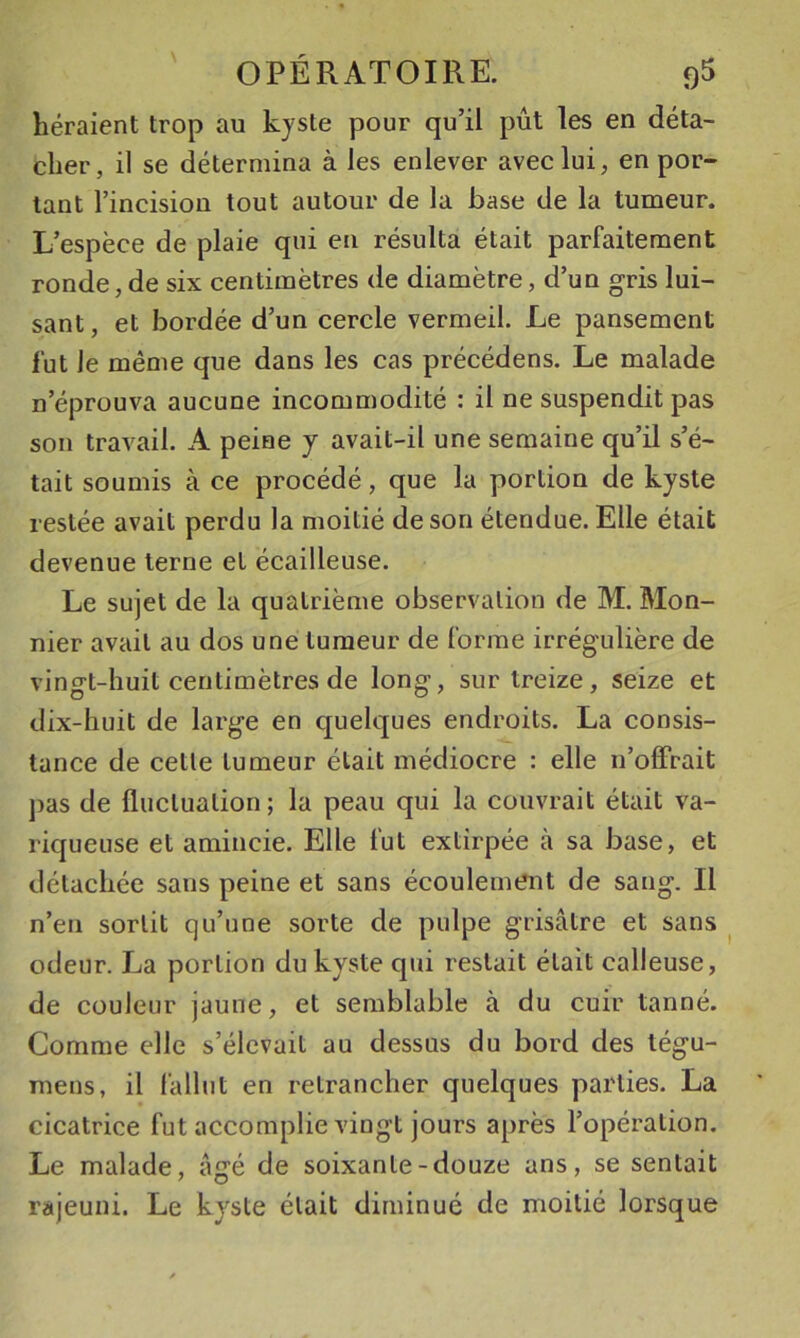 héraient trop au kyste pour qu’il pût les en déta- cher, il se détermina à les enlever avec lui, en por- tant l’incision tout autour de la base de la tumeur. L’espèce de plaie qui en résulta était parfaitement ronde, de six centimètres de diamètre, d’un gris lui- sant, et bordée d’un cercle vermeil. Le pansement fut Je même que dans les cas précédens. Le malade n’éprouva aucune incommodité : il ne suspendit pas son travail. A peine y avait-il une semaine qu’il s’é- tait soumis à ce procédé, que la portion de kyste restée avait perdu la moitié de son étendue. Elle était devenue terne et écailleuse. Le sujet de la quatrième observation de M. Mon- nier avait au dos une tumeur de forme irrégulière de vingt-huit centimètres de long, sur treize, seize et dix-huit de large en quelques endroits. La consis- tance de cette tumeur était médiocre : elle ii’ofFrait ])as de fluctuation; la peau qui la couvrait était va- riqueuse et amincie. Elle fut extirpée à sa base, et détachée sans peine et sans écoulement de sang. Il n’en sortit qu’une sorte de pulpe grisâtre et sans ^ odeur. La portion du kyste qui restait était calleuse, de couleur jaune, et semblable à du cuir tanné. Gomme elle s’élevait au dessus du bord des tégu- mens, il fallut en retrancher quelques parties. La cicatrice fut accomplie vingt jours après l’opération. Le malade, âgé de soixante-douze ans, se sentait rajeuni. Le kyste était diminué de moitié lorsque