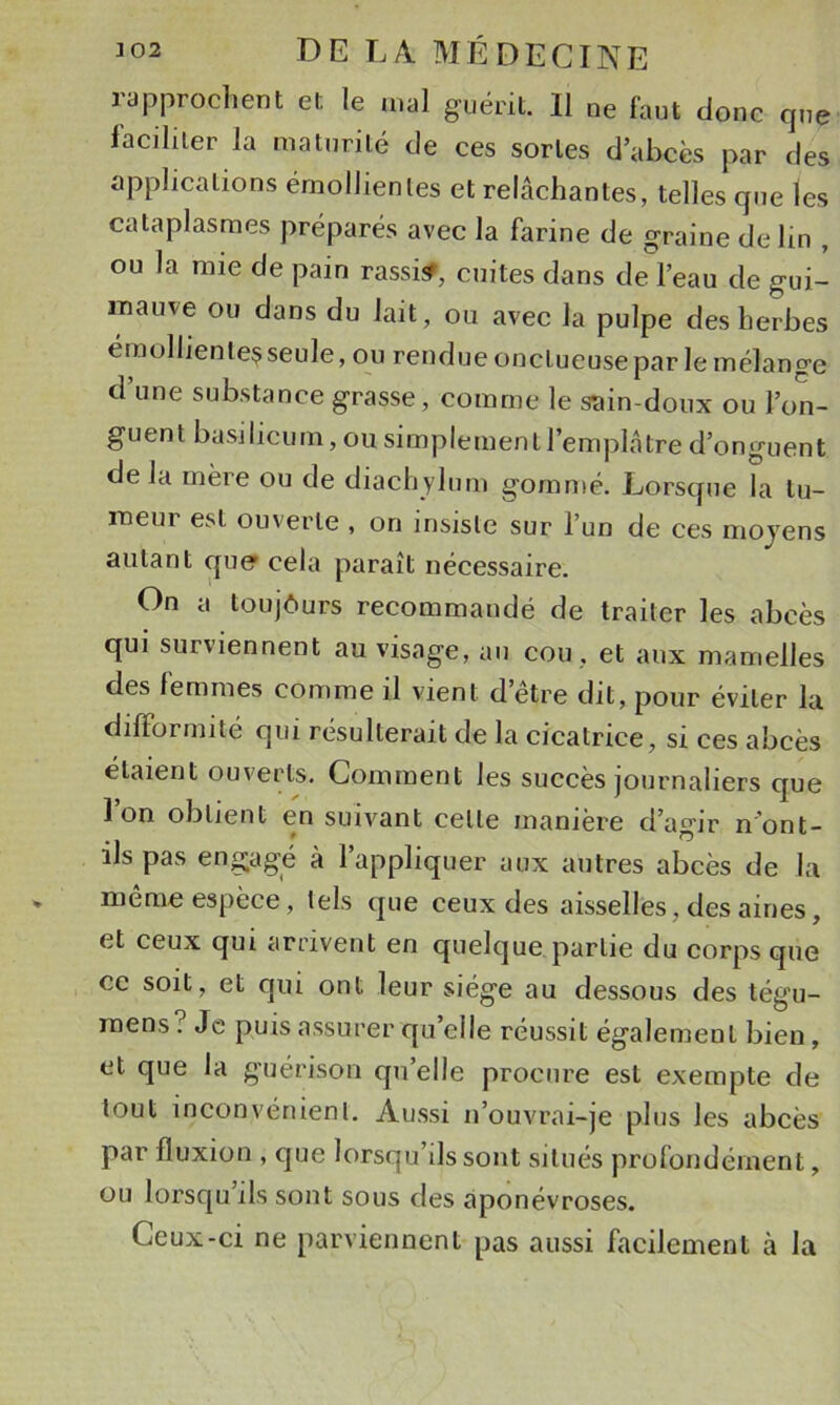 lapprochent et le mal guérit. Il ne faut donc que iacihler la maturité de ces sortes d’abcès par des applications émollientes et relâchantes, telles que les cataplasmes préparés avec la farine de graine de lin , ou la mie de pain rassisf, cuites dans de l’eau de gui- mauve ou dans du lait, ou avec la pulpe désherbés émollientes seule, ou rendue onctueuse par le mélange d’une substance grasse, comme le sain-doux ou l’on- guent basilicum, ou simplement l’emplâtre d’onguent delà mère ou de diachylum gornn)é. Lorsque la tu- meur est ouverte , on insiste sur l’un de ces moyens autant cjue cela paraît nécessaire. On a toujôurs recommandé de traiter les abcès qui surviennent au visage, au cou , et aux mamelles des femmes comme il vient d’être dit, pour éviter la difformité qui résulterait de la cicatrice, si ces abcès étaient ouverts. Comment les succès journaliers que l’on obtient en suivant cette manière d’agir n'ont- ils pas engagé à l’appliquer aux autres abcès de la même espèce, tels que ceux des aisselles, des aines, et ceux qui arrivent en quelque partie du corps que ce soit, et qui ont leur siège au dessous des tégu- raens? Je puis assurer qu’elle réussit également bien, et que la guérison qu’elle procure est exempte de tout inconvénient. Aussi n’ouvrai-je plus les abcès par fluxion , que lorsqu’ils sont situés profondément, ou lorsqu’ils sont sous des aponévroses. Ceux-ci ne parviennent pas aussi facilement à la