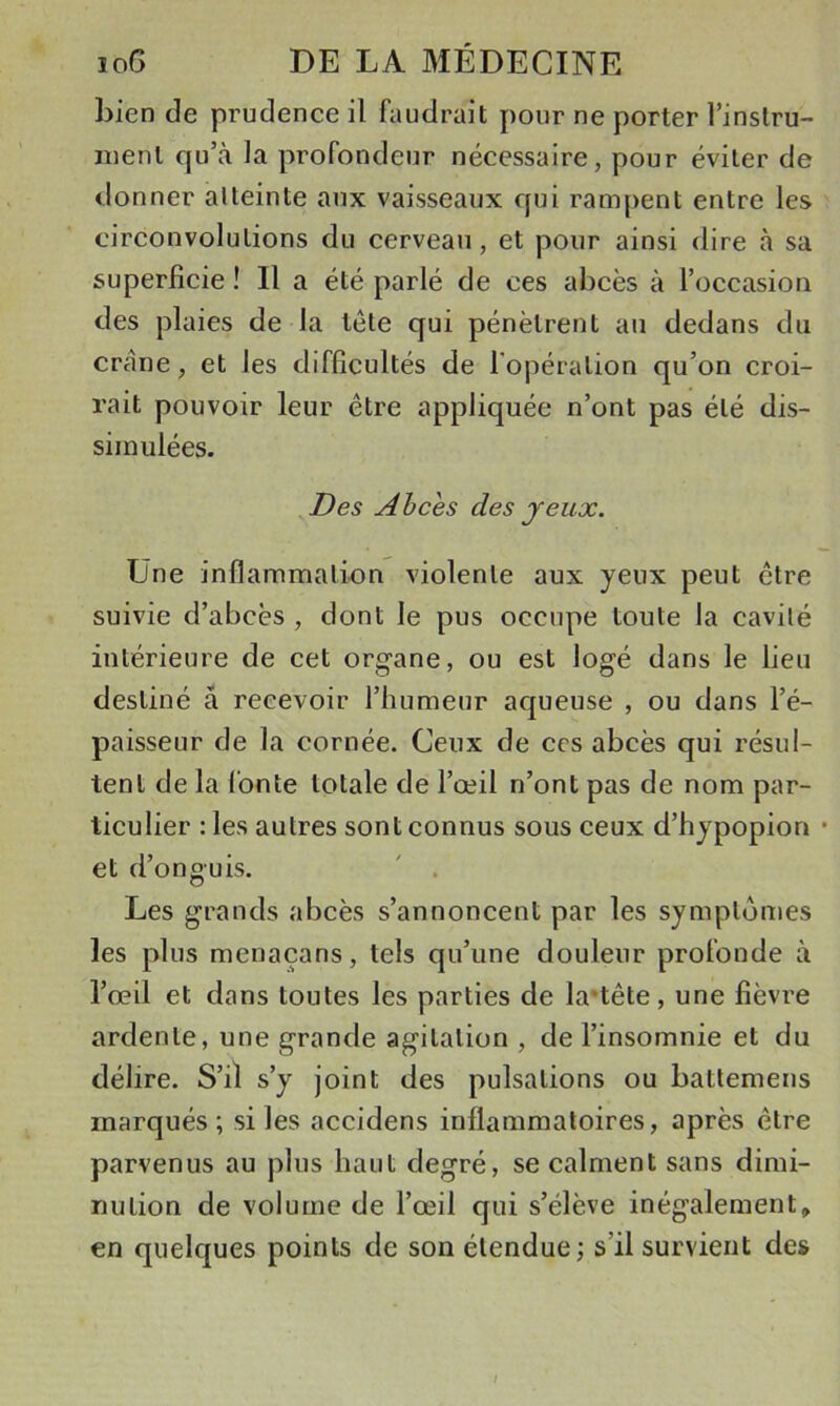 bien de prudence il faudrait pour ne porter l’instru- inenl qu’à la profondeur nécessaire, pour éviter de &lt;lonner atteinte aux vaisseaux qui rampent entre les circonvolutions du cerveau, et pour ainsi dire à sa superficie ! Il a été parlé de ces abcès à l’occasioa des plaies de la tête qui pénètrent au dedans du crâne, et les difficultés de l'opération qu’on croi- rait pouvoir leur être appliquée n’ont pas été dis- simulées. Des Ahces des jeux. Une inflammali-on violente aux yeux peut être suivie d’abcès , dont le pus occupe toute la cavité intérieure de cet organe, ou est logé dans le lieu destiné à recevoir l’humeur aqueuse , ou dans l’é- paisseur de la cornée. Ceux de ces abcès qui résul- tent de la fonte totale de l’œil n’ont pas de nom par- ticulier : les autres sont connus sous ceux d’hypopion • et d’onguis. ' . Les grands abcès s’annoncent par les symptômes les plus menaçans, tels qu’une douleur profonde à l’œil et dans toutes les parties de la*tête, une fièvre ardente, une grande agitation , de l’insomnie et du délire. S’il s’y joint des pulsations ou battemens marqués; si les accidens inflammatoires, après être parvenus au plus haut degré, se calment sans dimi- nution de volume de l’œil qui s’élève inégalement, en quelques points de son étendue; s’il survient de»