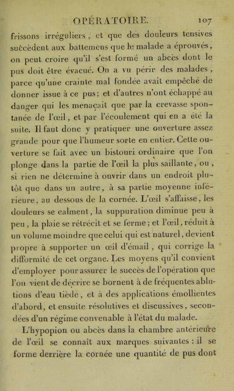 frissons irréguliers , et que des douleurs tensives succèdent aux battemens que le malade a éprouvés, on peut croire qu’il s’est lormé un abcès dont le pus doit être évacué. On a vu périr des malades , parce qu’une crainte mal fondée avait empêché de donner issue à ce pus; et d’autres n’ont échappé au danger qui les menaçait que par la crevasse spon- tanée de l’œil, et par l’écoulement qui en a été la suite. Il faut donc y pratiquer une ouverture assez grande pour que l’humeur sorte en entier. Celle ou- verture se fait avec un bistouri ordinaire que l’on plonge dans la partie de l’œil la plus saillante, ou , si rien ne détermine à ouvrir dans un endroit plu- tôt que dans un autre, à sa partie moyenne infé- rieure, au dessous de la cornée. L’œil s’affaisse, les douleurs se calment, la suppuration diminue peu à peu, la plaie se rétrécit et se ferme ; et l’œil, réduit à un volume moindre que celui qui est naturel, devient propre à supporter un œil d’émail , qui corrige la difformité de cet organe. Les moyens qu’il convient d’employer pour assurer le succès de l’opération que l’on vûent de décrire se bornent à de fréquentes ablu- tions d’eau tiède, et à des applications émollientes d’abord, et ensuite résolutives et discussives, secon- dées d’un régime convenable à l’état du malade. L’hypopion ou abcès dans la chambre antérieure de l’œil se connaît aux marques suivantes : il se forme derrière la cornée une quantité de pus dont