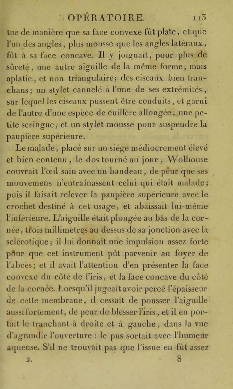 tue de manière que sa face convexe fût plate, et que l’un des angles, plus mousse que les angles latéraux, fût à sa face concave. Il y joignait, pour plus de sûreté, une autre aiguille de la même forme, mais aplatie, et non triangulaire; des ciseaux bien tran- chans; un stylet cannelé à l’une de ses extrémités , sur lequel les ciseaux pussent être conduits, et garni de l’autre d’une espèce de cuillère allongée; une pe- tite seringue, et un stylet mousse pour suspendre la paupière supérieure. Le malade, placé sur un siège médiocrement élevé et bien contenu , le dos tourné au jour , Wolliouse couvrait l’œil sain avec un bandeau, de peur que ses mouvemens n’entraînassent celui c[ui était malade; puis il faisait relever la paupière supérieure avec le crochet destiné à cet usage, et abaissait lui-même l’inférieure. L’aiguille était plongée au bas de la cor- née, tfois millimètres au dessus de sa jonction avec la sclérotique; il lui donnait une impulsion assez forte pflur que cet instrument pût parvenir au foyer de l’abcès; et il avait l’attention d’en présenter la face convexe du coté de l’iris, et la face concave du côté de la cornée. Lorsqu’il jugeait avoir percé l’épaisseur de celle membrane, il cessait de pousser l’aiguille aussi fortement, de peur de blesser l’iris, et il en por- tait le tranchant à droite et à gauche, dans la vue d’agrandir l’ouverture : le pus sortait avec l’humeUr aqueuse. S’il ne trouvait pas que l’issue en fût assez 8 2.