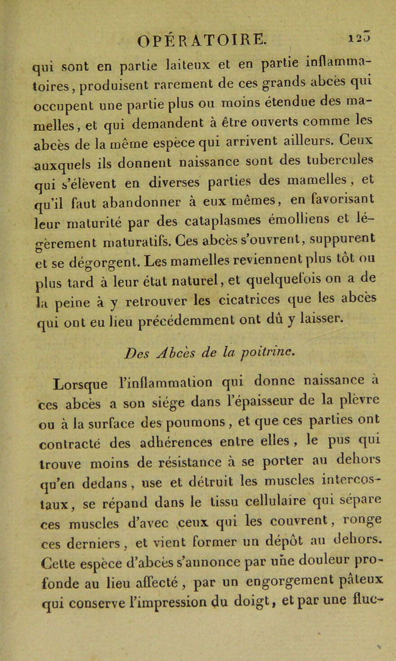 qui sont en partie laiteux et en partie inflamma- toires , produisent rarement de ces grands abcès qui occupent une partie plus ou moins étendue des ma- melles , et qui demandent à être ouverts comme les abcès de la même espèce qui arrivent ailleurs. Ceux auxquels ils donnent naissance sont des tubercules qui s’élèvent en diverses parties des mamelles, et qu’il faut abandonner à eux mêmes, en favorisant leur maturité par des cataplasmes émolliens et lé- n-èrement maturatifs. Ces abcès s’ouvrent, suppurent et se dégorgent. Les mamelles reviennent plus tôt ou plus tard à leur état naturel, et quelquelois on a de la peine à y retrouver les cicatrices que les abcès qui ont eu lieu précédemment ont du y laisser. Des Abcès de la poitrine. Lorsque l’inflammation qui donne naissance à ces abcès a son siège dans 1 épaisseur de la plèvre ou à la surface des poumons, et que ces parties ont contracté des adhérences entre elles , le pus qui trouve moins de résistance à se porter au dehors qu’en dedans, use et détruit les muscles intercos- taux, se répand dans le tissu cellulaire qui sépare ces muscles d’avec .ceux qui les couvrent, ronge ces derniers, et vient former un dépôt au dehors. Cette espèce d’abcès s’annonce par une douleur pro- fonde au lieu affecté, par un engorgement pâteux qui conserve l’impression du doigt, et par une fluc-^