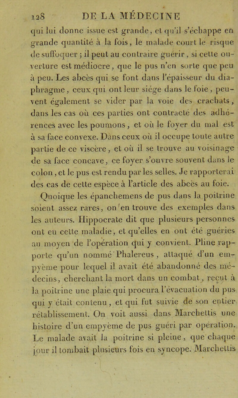 qui lui donne issue est grande, et qu’il s’éehappe en grande quantité à la fois, le malade eourt le risque de suffoquer ; il peut au contraire guérir , si celle oii- Terture est médiocre, que le pus n’en sorte que peu à peu. Les abcès qui se font dans l’épaisseur du dia- phragme , ceux qui ont leur siège dans le foie , peu- vent également se vider par la voie des crachats, dans les cas où ces parties ont contracté des adhé- rences avec les poumons, et où le foyer du mal est à sa face convexe. Dans ceux où il occupe toute autre partie de ce viscère, et où il se trouve au voisinage de sa face concave, ce foyer s’ouvre souvent dans le colon, et le pus est rendu par les selles. Je rapporterai des cas de cette espèce à l’article des abcès au foie. Quoique les épanchemens de pus dans la poitrine soient assez rares, on'en trouve des exemples dans les auteurs. Hippocrate dit que plusieurs personnes ont eu celte maladie, et qu’elles en ont été guéries au moyen de l’opération qui y convient. Pline rap- porte qu’un nommé ■ Phalereus , attaqué d’un em- pyème pour lequel il avait été abandonné des mé- decins, cherchant la mort dans un combat, reçut à la poitrine une plaie qui procura l’évacuation du pus qui y était contenu, et qui fut suivie de son entier rétablissement. On voit aussi dans Marcheltis une histoire d’un empyème de pus guéri par opération. Le malade avait la poitrine si pleine, que chaque jour il tombait plusieurs fois en syncope. Marcheltis