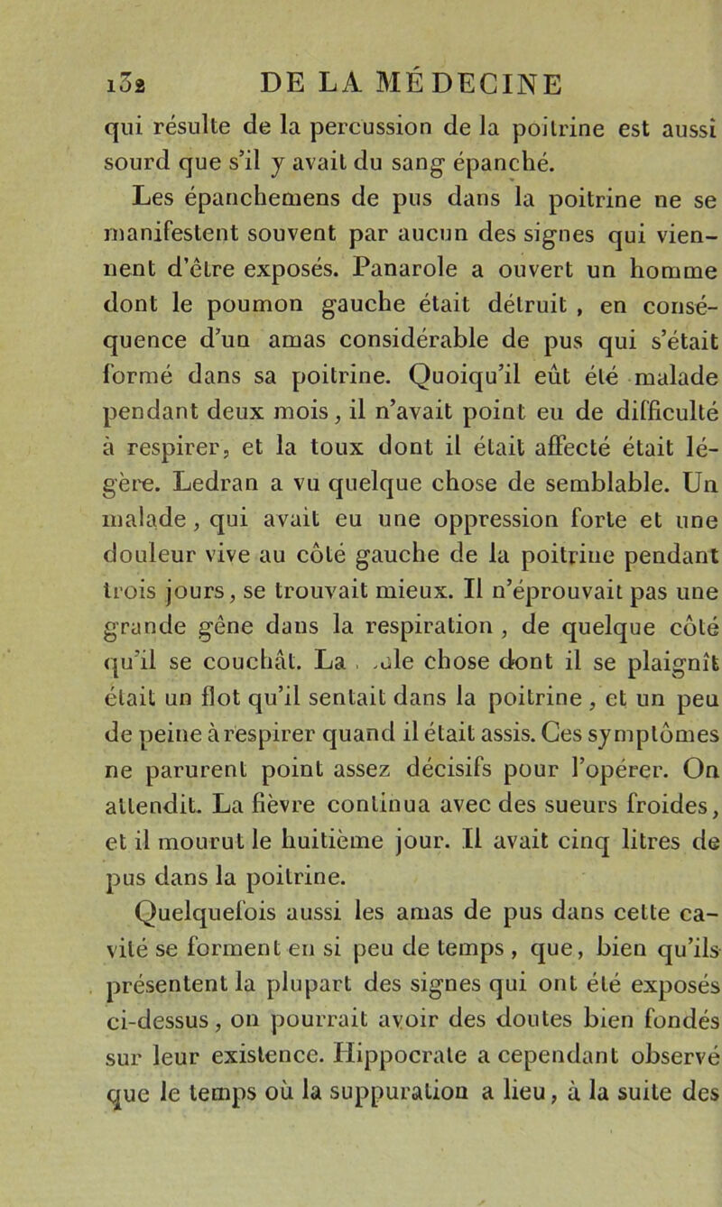 qui résulte de la percussion de la poitrine est aussi sourd que s’il y avait du sang- épanché. Les épanchemens de pus dans la poitrine ne se manifestent souvent par aucun des signes qui vien- nent d’être exposés. Panarole a ouvert un homme dont le poumon gauche était détruit , en consé- quence d’un amas considérable de pus qui s’était formé dans sa poitrine. Quoiqu’il eût été malade pendant deux mois, il n’avait point eu de difficulté à respirer, et la toux dont il était affecté était lé- gère. Ledran a vu quelque chose de semblable. Un malade, qui avait eu une oppression forte et une douleur vive au côté gauche de la poitrine pendant trois jours, se trouvait mieux. Il n’éprouvait pas une grande gêne dans la respiration , de quelque côté qu’il se couchât. La . .ale chose dont il se plaignît était un flot qu’il sentait dans la poitrine , et un peu de peine à respirer quand il était assis. Ces symptômes ne parurent point assez décisifs pour l’opérer. On attendit. La fièvre continua avec des sueurs froides, et il mourut le huitième jour. Il avait cinq litres de pus dans la poitrine. Quelquefois aussi les amas de pus dans cette ca- vité se forment en si peu de temps , que, bien qu’ils présentent la plupart des signes qui ont été exposés ci-dessus, on pourrait avoir des doutes bien fondés sur leur existence. Hippocrate a cependant observé que le temps où la suppuration a lieu, à la suite des