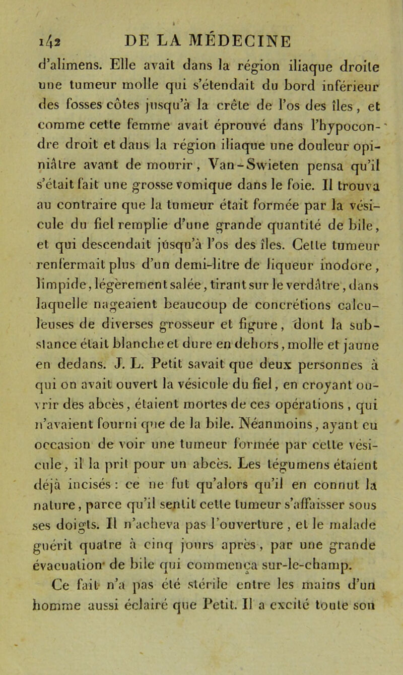 d’alimens. Elle avait dans la région iliaque droite une tumeur molle qui s’étendait du bord inférieur des fosses côtes jusqu’à la crête de l’os des îles, et comme cette femme avait éprouvé dans l’hjpocon-' dre droit et daus la région iliaque une douleur opi- niâtre avaut de mourir , Van-Swieten pensa qu’il s’était fait une grosse vomique dans le foie. Il trouva au contraire que la tumeur était formée par la vési- cule du fiel remplie d’une grande quantité de bile, et qui descendait jusqu’à l’os des îles. Celle tumeur renfermait plus d’un demi-litre de liqueur inodore, limpide, légèrement salée, tirant sur le verdâtre, dans laquelle nageaient beaucoup de concrétions calcu- lèuses de diverses grosseur et figure, (lont la sub- slance était blanche et dure en dehors, molle et jaune en dedans. J. L. Petit savait que deux personnes à qui on avait ouvert la vésicule du fiel, en crojant ou- vrir des abcès, étaient mortes de ces opérations , qui n’avaient fourni que de la bile. Néanmoins, ayant eu occasion de voir une tumeur formée par celte vési- cule, il' la prit pour un abcès. Les tégumens étaient déjà incisés : ce ne fut qu’alors qu’il en connut la nature, parce qu’il sentit cette tumeur s’affaisser sous ses doigts. Il n’acheva pas l’ouverture , et le malade guérit quatre à cinq jours après, par une grande évacuation* de bile qui commença sur-le-champ. Ce fait- n’a pas été stérile entre les mains d’un homme aussi éclairé que Petit. Il a excité toute son