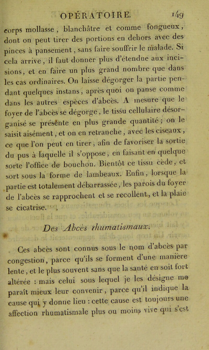 corps mollasse , blanchâtre et comme longueux, dont on peut tirer des portions en dehors avec des pinces à pansement, sans faire souffrir le malade. Si cela arrive, il faut donner plus d’étendue aux inci- sions, et en faire un plus grand nombre que dans les cas ordinaires. On laisse dégorger la partie pen- dant quelques instans, après quoi on panse comme dans les autres espèces d’abcès. A mesure que le foyer de l’abcès se dégorge, le tissu cellulaire désor- ganisé se présênte en plus grande quantité ; on le saisit aisément, et on en retranche, avec les ciseaux, ce que l’on peut en tirer, afin de favoriser la sortie du pus à laquelle il s’oppose, en laisant en quelque sorte l’office de bouchon. Bientôt ce tissu cède, et sort sous la forme de lambeaux. Enfin, lorsque la partie est totalement débarrassée, les parois du loyer de l’abcès se rapprochent et se recollent, et la plaie se cicatrise. ‘ . Des Abcès rhumatismaux, * Ces abcès sont connus sous le nom d’abcès par congestion, parce qu’ils se forment d’une maniéré lente, et le plus souvent sans que la santé en soit fort altérée : mais celui sous lequel je les désigne me paraît mieux leur convenir, parce qu’il indique la cause qui y donne lieu ; cette cause est toujours une affection rhumatismale plus ou moin^ vive qui s est