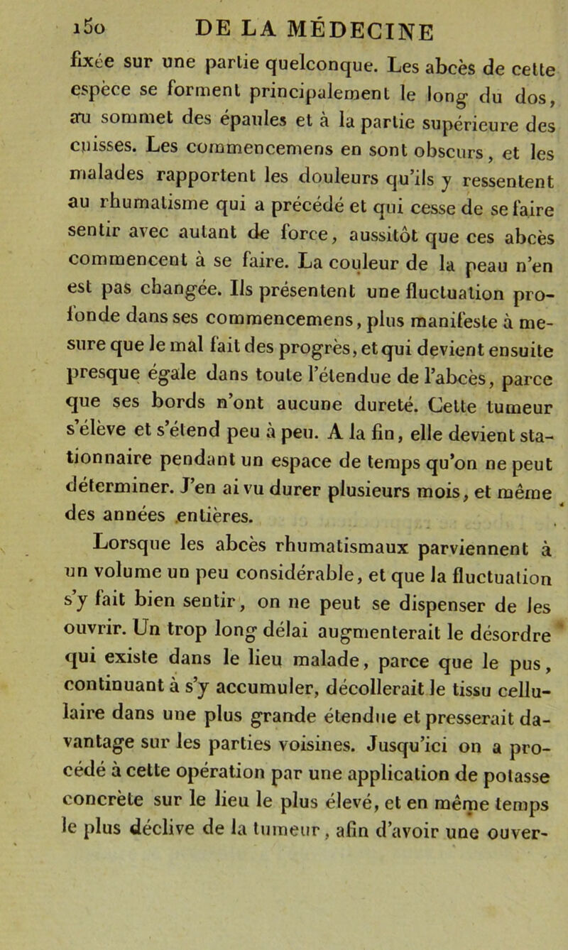 fixée sur une partie quelconque. Les abcès de celte espèce se forment principalement le long du dos, an sommet des épaulés et a la partie supérieure des cuisses. Les cornmencemens en sont obscurs, et les malades rapportent les douleurs qu ils y ressentent au rhumatisme qui a précédé et qui cesse de se faire sentir avec autant de force, aussitôt que ces abcès commencent a se faire. La couleur de la peau n’en est pas changée. Ils présentent une fluctuation pro- fonde dans ses cornmencemens, plus manifeste à me- sure que le mal fait des progrès, et qui devient ensuite presque égalé dans toute 1 étendue de l’abcès, parce que ses bords n’ont aucune dureté. Celte tumeur s’élève et s’étend peu à peu. A la fin, elle devient sta- tionnaire pendant un espace de temps qu’on ne peut déterminer. J’en ai vu durer plusieurs mois, et même des années .entières. Lorsque les abcès rhumatismaux parviennent à un volume un peu considérable, et que la fluctuation s’y fait bien sentir, on ne peut se dispenser de les ouvrir. Un trop long délai augmenterait le désordre ‘ qui existe dans le lieu malade, parce que le pus, continuant à s’y accumuler, décollerait le tissu cellu- laire dans une plus grande étendue et presserait da- vantage sur les parties voisines. Jusqu’ici on a pro- cédé à cette opération par une application de potasse concrète sur le lieu le plus élevé, et en même temps le plus déclive de la tumeur, afin d’avoir une ouver-