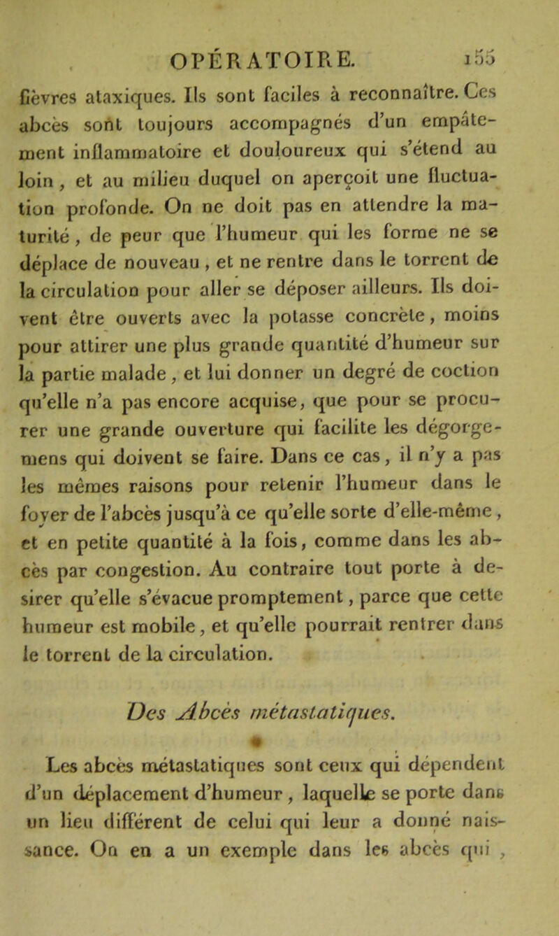 fièvres alaxiques. Ils sont faciles à reconnaître. Ces abcès sont toujours accompagnés d’un empâte- ment inflammatoire et douloureux qui s’étend au loin, et au milieu duquel on aperçoit une fluctua- tion profonde. On ne doit pas en attendre la ma- turité , de peur que l’humeur qui les forme ne se déplace de nouveau , et ne rentre dans le torrent de la circulation pour aller se déposer ailleurs. Ils doi- vent être ouverts avec la potasse concrète, moins pour attirer une plus grande quantité d’humeur sur la partie malade, et lui donner un degré de coction qu’elle n’a pas encore acquise, que pour se procu- rer une grande ouverture qui facilite les dégorge- mens qui doivent se faire. Dans ce cas, il n’y a pas les mêmes raisons pour retenir l’humeur dans le foyer de l’abcès jusqu’à ce qu’elle sorte d’elle-même , et en petite quantité à la fois, comme dans les ab- cès par congestion. Au contraire tout porte à dé- sirer qu’elle s’évacue promptement, parce que cette humeur est mobile, et qu’elle pourrait rentrer dans le torrent de la circulation. Des uibcès métastatujues. Les abcès métastatiques sont ceux qui dépendent d’un déplacement d’humeur, laquelle se porte dans un lieu différent de celui qui leur a donné nais- sance. On en a un exemple dans les abcès qui ,