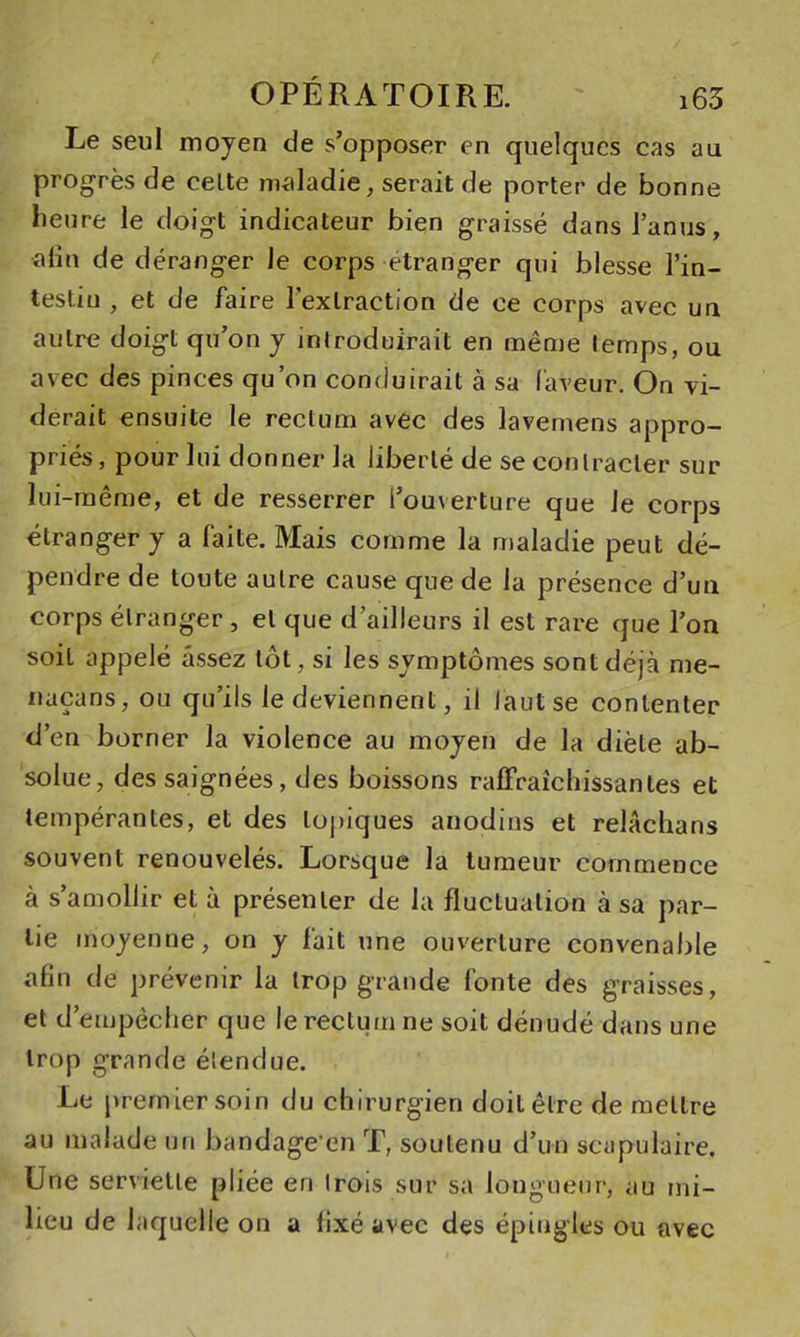 Le seul moyen de s’opposer en quelques cas au progrès de celte maladie, serait de porter de bonne heure le doigt indicateur bien graissé dans l’anus, alîn de déranger le corps étranger qui blesse l’in- testiu , et de faire l’extraction de ce corps avec un autre doigt qu’on y introduirait en même temps, ou avec des pinces qu’on conduirait à sa laveur. On vi- derait ensuite le rectum avec des lavemens appro- priés, pour lui donner la liberté de se contracter sur lui-même, et de resserrer l’ouverture que le corps étranger y a faite. Mais comme la maladie peut dé- pendre de toute autre cause que de la présence d’uu corps étranger , et que d’ailleurs il est rare que l’on soit appelé assez tôt, si les symptômes sont déjà me- naçans, ou qu’ils le deviennent, il lautse contenter d’en borner la violence au moyen de la diète ab- solue, des saignées, des boissons raffraîchissantes et tempérantes, et des topiques anodins et relâchans souvent renouvelés. Lorsque la tumeur commence à s’amollir et à présenter de la fluctuation à sa par- tie moyenne, on y fait une ouverture convenable afin de prévenir la trop grande fonte des graisses, et d’empêcher que le rectum ne soit dénudé dans une trop grande étendue. Le premier soin du chirurgien doit être de mettre au malade un bandage’en T, soutenu d’un scapulaire. Une serviette pliée en trois sur sa longueur, au mi- lieu de laquelle on a fixé avec des épingles ou avec