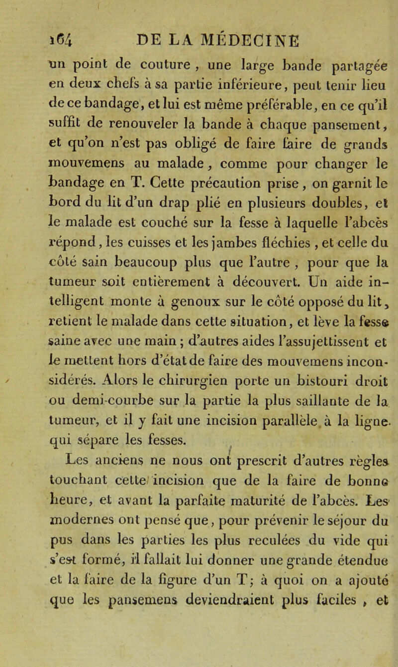 un point de couture , une large bande partagée en deux chefs à sa partie inférieure, peut tenir lieu de ce bandage, et lui est même préférable, en ce qu’il suffit de renouveler la bande à chaque pansement, et qu’on n’est pas obligé de faire faire de grands inouvemens au malade, comme pour changer le bandage en T. Cette précaution prise, on garnit le bord du lit d’un drap plié en plusieurs doubles, el le malade est couché sur la fesse à laquelle l’abcès répond, les cuisses et les jambes fléchies , et celle du coté sain beaucoup plus que l’autre , pour que la tumeur soit entièrement à découvert. Un aide in- telligent monte à genoux sur le côté opposé du lit, retient le malade dans cette situation, et lève la fessa saine avec une main ; d’autres aides l’assujettissent et le mettent hors d’état de faire des mouvemens incon- sidérés. Alors le chirurgien porte un bistouri droit ou demi-courbe sur la partie la plus saillante de la tumeur, et il y fait une incision parallèle à la ligne- qui sépare les fesses. Les anciens ne nous ont prescrit d’autres règles touchant celterincision que de la faire de bonne heure, et avant la parfaite maturité de l’abcès. Les modernes ont pensé que, pour prévenir le séjour du pus dans les parties les plus reculées du vide qui s’esrt formé, il fallait lui donner une grande étendue et la faire de la figure d’un T; à quoi on a ajouté que les pansemens deviendraient plus faciles , et