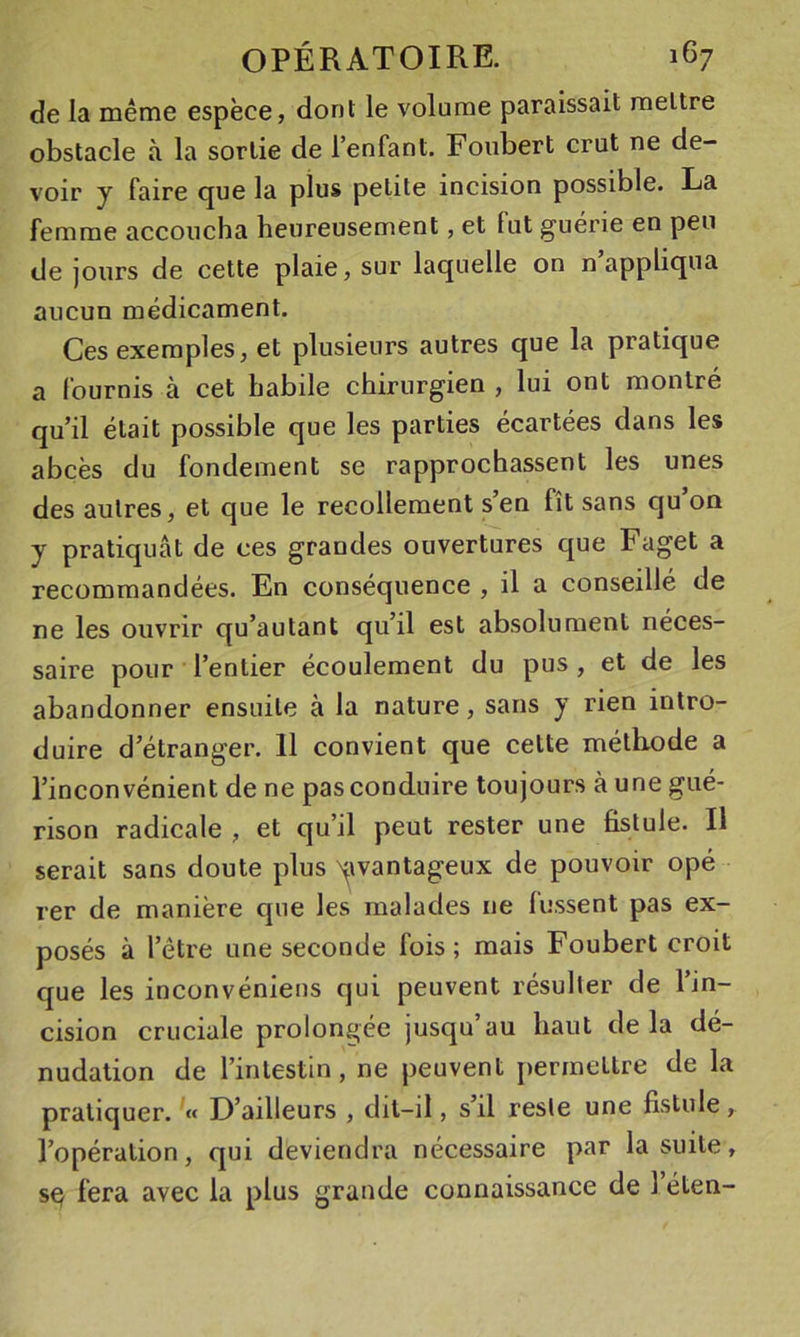 de la même espèce, dont le volume paraissait mettre obstacle à la sortie de l’enfant. Foubert crut ne de- voir y faire que la plus petite incision possible. La femme accoucha heureusement, et lut guérie en peu de jours de cette plaie, sur laquelle on n appliqua aucun médicament. Ces exemples, et plusieurs autres que la pratique a fournis à cet habile chirurgien , lui ont montré qu’il était possible que les parties écartées dans les abcès du fondement se rapprochassent les unes des autres, et que le recollement s’en fît sans qu on y pratiquât de ces grandes ouvertures que Faget a recommandées. En conséquence , il a conseillé de ne les ouvrir qu’autant qu’il est absolument néces- saire pour l’entier écoulement du pus , et de les abandonner ensuite à la nature, sans y rien intro- duire d’étranger. 11 convient que cette méthode a l’inconvénient de ne pas conduire toujours à une gué- rison radicale , et qu’il peut rester une fistule. Il serait sans doute plus N^ivantageux de pouvoir opé rer de manière que les malades ne lussent pas ex- posés à l’être une seconde fois; mais Foubert croit que les inconvéniens qui peuvent résulter de l’in- cision cruciale prolongée jusqu au haut de la dé- nudation de l’intestin, ne peuvent j)ermettre de la pratiquer. « D’ailleurs , dil-il, s’il reste une fistule, l’opération, qui deviendra nécessaire par la suite, fera avec la plus grande connaissance de 1 éten-