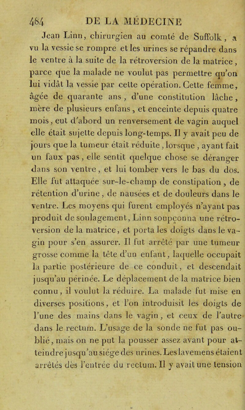 Jean Linn, chirurgien au comté de SufFolk, a vu la vessie se rompre et les urines se répandre dans le ventre à la suite de la rétroversion de la matrice, parce que la malade ne voulut pas permettre qu’on lui vidât la vessie par cette opération. Cette femme, âgée de quarante ans , d’une constitution lâche , mère de plusieurs enfans , et enceinte depuis quatre mois, eut d’abord un renversement de vagin auquel elle était sujette depuis long-temps. Il y avait peu de jours que la tumeur était réduite, lorsque , ayant fait un faux pas, elle sentit quelque chose se déranger dans son ventre, et lui tomber vers le bas du dos. Elle fut attaquée sur-le-champ de constipation , de rétention d’urine, de nausées et de douleurs dans le ventre. Les moyens qui furent employés n’ayant pas produit de soulagement, Linn soupçonna une rétro- version de la matrice, et porta les doigts dans le va- gin j)Our s’en assurer. Il fut arrêté par une tumeur grosse comme la tête d’un enfant, laquelle occupait la partie postérieure de ce conduit, et descendait jusqu’au périnée. Le déplacement de la matrice bien connu, il voulut la réduire. La malade fut mise en diverses positions, et l’on introduisit les doigts de l’iine des mains dans le vagin, et ceux de l’autre dans le rectum. L’usage de la sonde ne fut pas ou- blié, mais on ne put la pousser assez avant pour at- teindre jusqu’au siège des urines. Les lavemens étaien t arrêtés dès l’entrée du rectum. Il y avait une tension