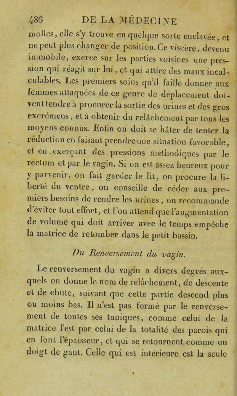 molles, elle s’y trouve en quelque sorte enclavée, et ne peut plus changer de position.Ce viscère, devenu iinmoDile, exerce sur les parties voisines une pres- sion qui réagit sur lui, et qui attire des maux incal- culables, Les premiers soins qu’il faille donner aux femmes attaquées de ce genre de déplacement doi- vent tendre à procurer la sortie des urines et des gros excremens, et à obtenir du relâchement par tous les moyens connus. Enfin on doit se hâter de tenter la réduction en faisant prendre une situation favorable, et en exerçant des pressions méthodiques par le rectum et par le vagin. Si on est assez heureux pour y parvenir, on fait garder le lit, on procure la li- berté du ventre, on conseille de céder aux pre- miers besoins de rendre les urines, on recommande d éviter tout elFort, et l’on attend que l’augmentation de volume qui doit arriver avec le temps empêche la matrice de retomber dans le petit bassin. Du Renvei'sement du vagin. Le renversement du vagin a divers degrés aux- quels on donne le nom de relâchement, de descente et de chute, suivant que cette partie descend plus ou moins bas. Il n’est pas formé par le renverse- ment de toutes ses tuniques, comme celui de la matrice l’est par celui de la totalité des parois qui en lont l’épaisseur, et c^ui se retournent comme un doigt de gant. Celle c[ui est intérieure est la seule