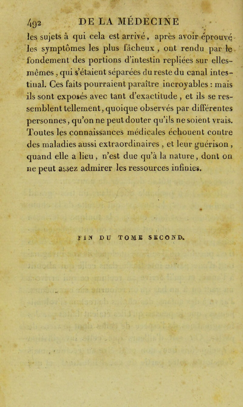 les sujets à qui cela est arrivé, après avoir éprouvé' les symptômes les plus fâcheux, ont rendu par le^ fondement des portions d’intestin repliées sur elles- mêmes , qui s’étaient séparées du reste du canal intes- tinal. Ces faits pourraient paraître incroyables : mais ils sont exposés avec tant d’exactitude , et ils se res- semblent tellement, quoique observés par différentes personnes, qu’on ne peut douter qu’ils ne soient vrais. Toutes les connaissances médicales échouent contre des maladies aussi extraordinaires , et leur guérison , quand elle a lieu, n’est due qu’à la nature, dont on ne peut assez admirer les ressources infinies. I riîf DU TOME SECOND.