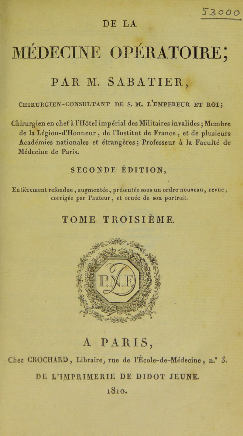 MÉDECINE OPÉRATOIRE; PAR M. SABATIER, CHIRURGIEN-CONSULTANT DE S. M. L’EMPEREUR ET ROIm, Chirurgien en chef à l’Hôtel impérial des Militaires invalides ; Membre de la Légion-d’Honneur , de l’Institut de France , et de plusieurs Académies nationales et étrangères 3 Professeur à la Faculté de Médecine de Paris. SECONDE ÉDITION, Entièrement refondue , augmentée, présentée sous un ordre nouveau, revue, corrigée par l’auteur, et ornée de son portrait. TOME TROISIÈME. A PARIS, Chez CROCHARD, Libraire, rue de l’École-de-Médecine, n.° 3. DE L’IMPRIMERIE DE DIDOT JEUNE. 1810.