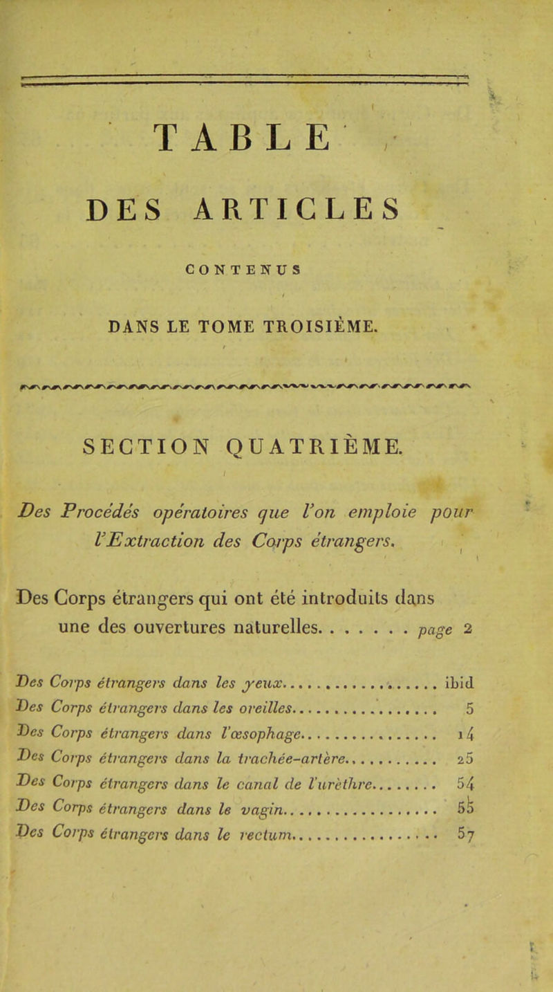 I T-^1 TABLE , DES ARTICLES CONTENUS DANS LE TOME TROISIÈME. SECTION QUATRIÈME. / Des Procédés opératoires que Von emploie pour VExtraction des Corps étrangers. Des Corps étrangers qui ont été introduits dans une des ouvertures naturelles page 2 Des Corps étrangers dans les yeux ibid Des Corps étrangers dans les oreilles 5 Des Corps étrangers dans l’œsophage 14 Des Corps étrangers dans la trachée-artère 25 Des Corps étrangers dans le canal de l’urèthre 54 Des Corps étrangers dans le vagin 5^ Des Corps étrangers dans le rectum 57