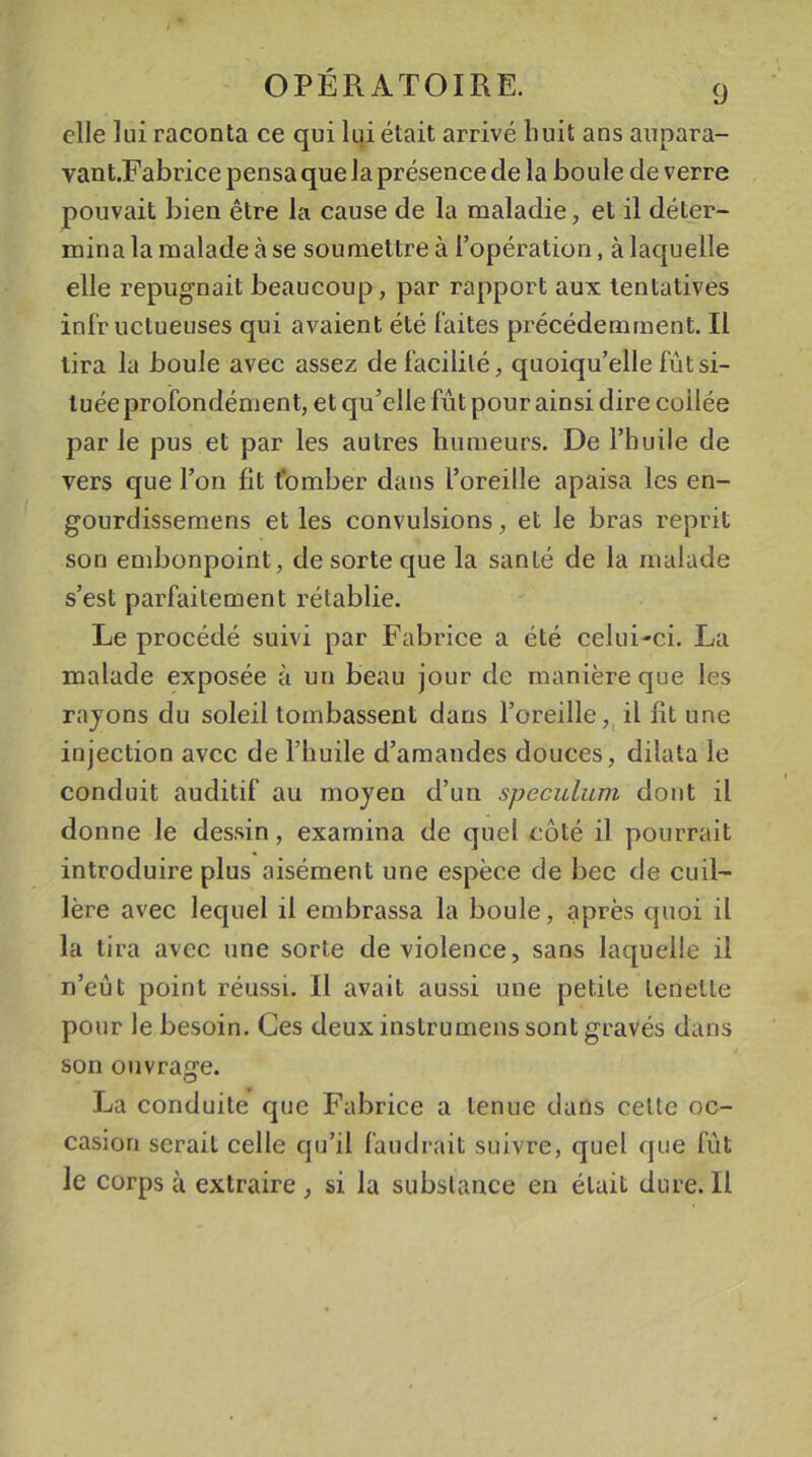 elle lui raconta ce qui lui était arrivé huit ans aupara- vant.Fabrice pensa que la présence de la boule de verre pouvait bien être la cause de la maladie, et il déter- mina la malade cà se soumettre à l’opération, à laquelle elle répugnait beaucoup, par rapport aux tentatives infructueuses qui avaient été faites précédemment. Il tira la boule avec assez de facilité, quoiqu’elle fût si- tuée profondément, et qu’elle fût pour ainsi dire codée par le pus et par les autres humeurs. De l’huile de vers que l’on fit tomber dans l’oreille apaisa les en- gourdissemens elles convulsions, et le bras reprit son embonpoint, de sorte que la santé de la malade s’est parfaitement rétablie. Le procédé suivi par Fabrice a été celui-ci. La malade exposée à un beau jour de manière que les rayons du soleil tombassent dans l’oreille, il fit une injection avec de l’huile d’amandes douces, dilata le conduit auditif au moyen d’un spéculum dont il donne le dessin, examina de quel côté il pourrait introduire plus aisément une espèce de bec de cuil- lère avec lequel il embrassa la boule, après quoi il la tira avec une sorte de violence, sans laquelle il n’eût point réussi. Il avait aussi une petite lenette pour le besoin. Ces deux instrumens sont gravés dans son ouvrage. La conduite que Fabrice a tenue dans cette oc- casion serait celle qu’il faudrait suivre, quel que fût le corps à extraire, si la substance en était dure. Il