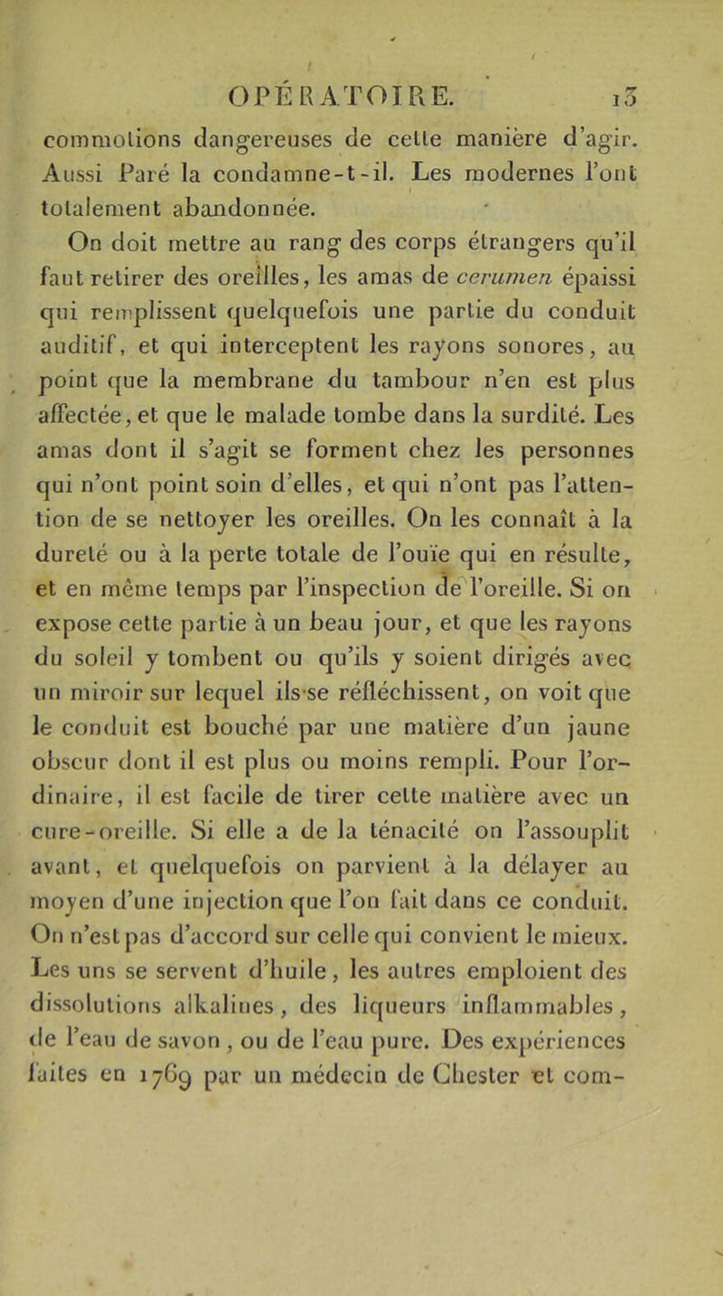 OPÉRATOIRE. i3 commotions dangereuses de celle manière d’agir. Aussi Paré la condamne-t-il. Les modernes l’ont totalement abandonnée. On doit mettre au rang des corps étrangers qu’il faut retirer des oreilles, les amas de cerumen épaissi qui remplissent quelquefois une partie du conduit auditif, et qui interceptent les rayons sonores, au point que la membrane du tambour n’en est plus affectée, et que le malade tombe dans la surdilé. Les amas dont il s’agit se forment chez les personnes qui n’ont point soin d’elles, et qui n’ont pas l’atten- tion de se nettoyer les oreilles. On les connaît à la dureté ou à la perte totale de l’ouïe qui en résulte, et en même temps par l’inspection de l’oreille. Si on expose cette partie à un beau jour, et que les rayons du soleil y tombent ou qu’ils y soient dirigés avec un miroir sur lequel ils se réfléchissent, on voit que le conduit est bouché par une matière d’un jaune obscur dont il est plus ou moins rempli. Pour l’or- dinaire, il est facile de tirer celte matière avec un cure-oreille. Si elle a de Ja ténacité on l’assouplit avant, et quelquefois on parvient à la délayer au moyen d’une injection que l’on fait dans ce conduit. On n’est pas d’accord sur celle qui convient le mieux. Les uns se servent d’huile, les autres emploient des dissolutions alkaliues, des liqueurs inflammables, de l’eau de savon , ou de l’eau pure. Des expériences laites en 1769 par un médecin de Ghester et corn-