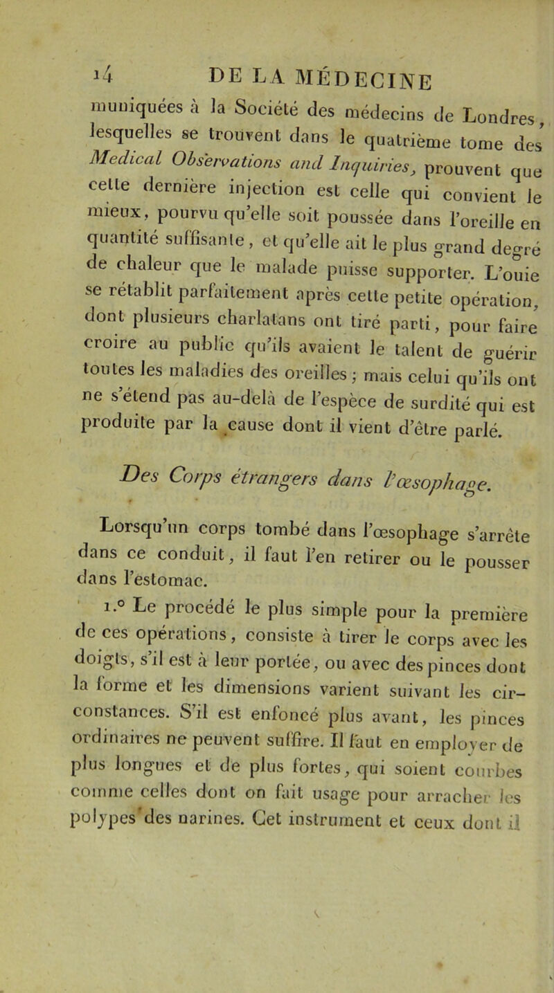 niuuiquées a la Société des médecins de Londres, lesquelles se trouvent dans le quatrième tome des Medical Observations and Lu,aines, prouvent que celle dernière injection est celle qui convient le mieux, pourvu quelle soit poussée dans l’oreille en quantité suffisante , et qu’elle ait le plus grand degré de chaleur que le malade puisse supporter. L’ouie se rétablit parfaitement après celle petite opération, dont plusieurs charlatans ont tiré parti, pour faire croire au public qu’ils avaient le talent de guérir toutes les maladies des oreilles ; mais celui qu’ils ont ne s étend pas au-dehà de l’espèce de surdité qui est produite par la cause dont il vient detre parlé. Des Corps étrangers dans l’œsophage. Lorsqu un corps tombé dans l’œsophage s’arrête dans ce conduit, il faut l’en retirer ou le pousser dans l’estomac. i.° Le procédé le plus simple pour la première de ces opérations, consiste cà tirer Je corps avec les doigts, s’il est à. leur portée, ou avec des pinces dont la forme et les dimensions varient suivant les cir- constances. S’il est enfoncé plus avant, les pinces ordinaires ne peuvent suffire. Il faut en employer de plus longues et de plus fortes, qui soient courbes comme celles dont on fait usage pour arracher Je s polypes’des narines. Cet instrument et ceux dont il