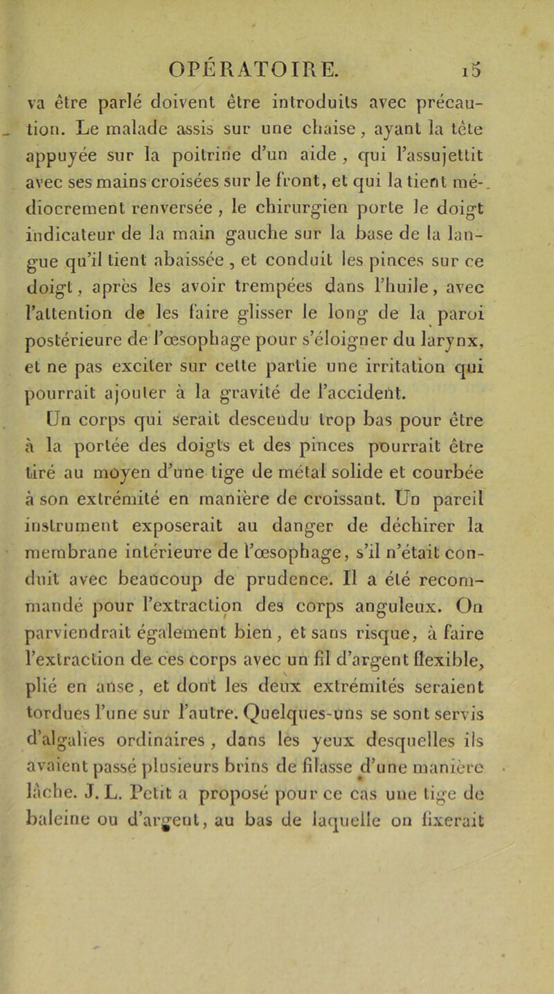 va être parlé doivent être introduits avec précau- tion. Le malade assis sur une chaise, ayant la tète appuyée sur la poitrine d’un aide , qui l’assujettit avec ses mains croisées sur le front, et qui la tient mé- diocrement renversée , le chirurgien porte le doigt indicateur de la main gauche sur la base de la lan- gue qu’il tient abaissée , et conduit les pinces sur ce doigt, après les avoir trempées dans l’huile, avec l’attention de les faire glisser le long de la paroi postérieure de l’œsophage pour s’éloigner du larynx, et ne pas exciter sur celte partie une irritation qui pourrait ajouter à la gravité de l’accident. Un corps qui serait descendu trop bas pour être à la portée des doigts et des pinces pourrait être tiré au moyen d’une tige de métal solide et courbée à son extrémité en manière de croissant. Un pareil instrument exposerait au danger de déchirer la membrane intérieure de l’œsophage, s’il n’était con- duit avec beaucoup de prudence. Il a été recom- mandé pour l’extraction des corps anguleux. On parviendrait également bien, et sans risque, à faire l’extraction de ces corps avec un fil d’argent flexible, plié en anse, et dont les deux extrémités seraient tordues l’une sur l’autre. Quelques-uns se sont servis d’algalies ordinaires , dans les yeux desquelles ils avaient passé plusieurs brins de filasse d’une manière lâche. J. L. Petit a proposé pour ce cas une tige de baleine ou d’argent, au bas de laquelle on fixerait