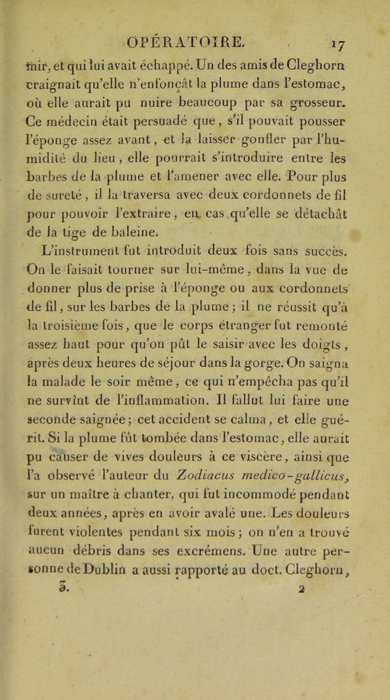 inir, et qui lui avait échappé. Un des amis de Cleghorn craignait qu’elle n’enfonçât la plume dans l’estomac, où elle aurait pu nuire beaucoup par sa grosseur. Ce médecin était persuadé que, s’il pouvait pousser l’éponge assez avant, et la laisser gonfler par l’hu- midité du lieu , elle pourrait s’introduire entre les barbes de la plume et l’amener avec elle. Pour plus de sûreté , il la traversa avec deux cordonnets de fil pour pouvoir l’extraire, en, cas qu’elle se détachât de la lige de baleine. L’instrument fut introduit deux fois sans succès. On le faisait tourner sur lui-même, dans la vue de donner plus de prise à l’éponge ou aux cordonnets de fil, sur les barbes de la plume ; il ne réussit qu’à la troisième fois, que le corps étranger fut remonté assez haut pour qu’on pût le saisir avec les doigts , après deux heures de séjour dans la gorge. On saigna la malade le soir même, ce qui n’empêcha pas qu’il ne survînt de l’inflammation. Il fallut lui faire une seconde saignée; cet accident se calma, et elle gué- rit. Si la plume fût tombée dans l’estomac, elle aurait pu causer de vives douleurs à ce viscère, ainsi que l’a observé l’auteur du Zodiacus meclico-gallicus, sur un maître à chanter, qui fut incommodé pendant deux années, après en avoir avalé une. Les douleurs lurent violentes pendant six mois; on n’en a trouvé aucun débris dans ses excrémcns. Une autre per- sonne de Dublin a aussi rapporté au doct. Cleghorn, 5. 2