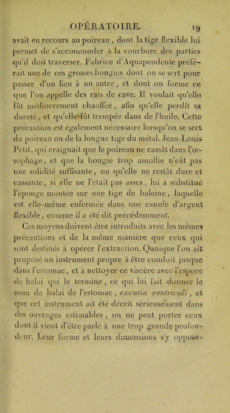 avait eu recours au poireau , dont la tige flexible lui permet de s’accommoder à la courbure des parties qu’il doit traverser. Fabrice d’Àquapendenle préfé- rait une de ces grosses bougies dont on se sert pour passer d’un lieu à un autre , et dont on forme ce que l’on appelle des rats de cave. Il voulait qu’elle fût médiocrement chauffée, afin qu’elle perdît sa dureté, et qu’elle‘fût trempée dans de l’huile. Cette précaution est également nécessaire lorsqu’on se sert du poireau ou de la longue tige du métal. Jean-Louis Petit, qui craignait que le poireau ne cassât dans l’œ- sophage , et que la bougie trop amollie n’eût pas une solidité suffisante, ou qu’elle ne restât dure et cassante, si elle ne l’était pas assez, lui a substitué l’éponge montée sur une lige de baleine , laquelle est elle-même enfermée dans une canule d’argent flexible , comme il a été dit précédemment; Ces moyens doivent être introduits avec les mêmes précautions et de la même manière que ceux qui sont destinés à opérer l’extraction. Quoique l’on ait proposé un instrument propre à être conduit jusque dans l'estomac, et à nettoyer ce viscère avec l’espèce de balai qui le termine, ce qui lui fait donner le nom de balai de l’estomac, excutia xenlricidi , et que cet instrument ait été décrit sérieusement dans des ouvrages estimables , on ne peut porter ceux dont il vient d’être parlé à une trop grande profon- deur. Leur forme et leurs dimensions s’y oppose-