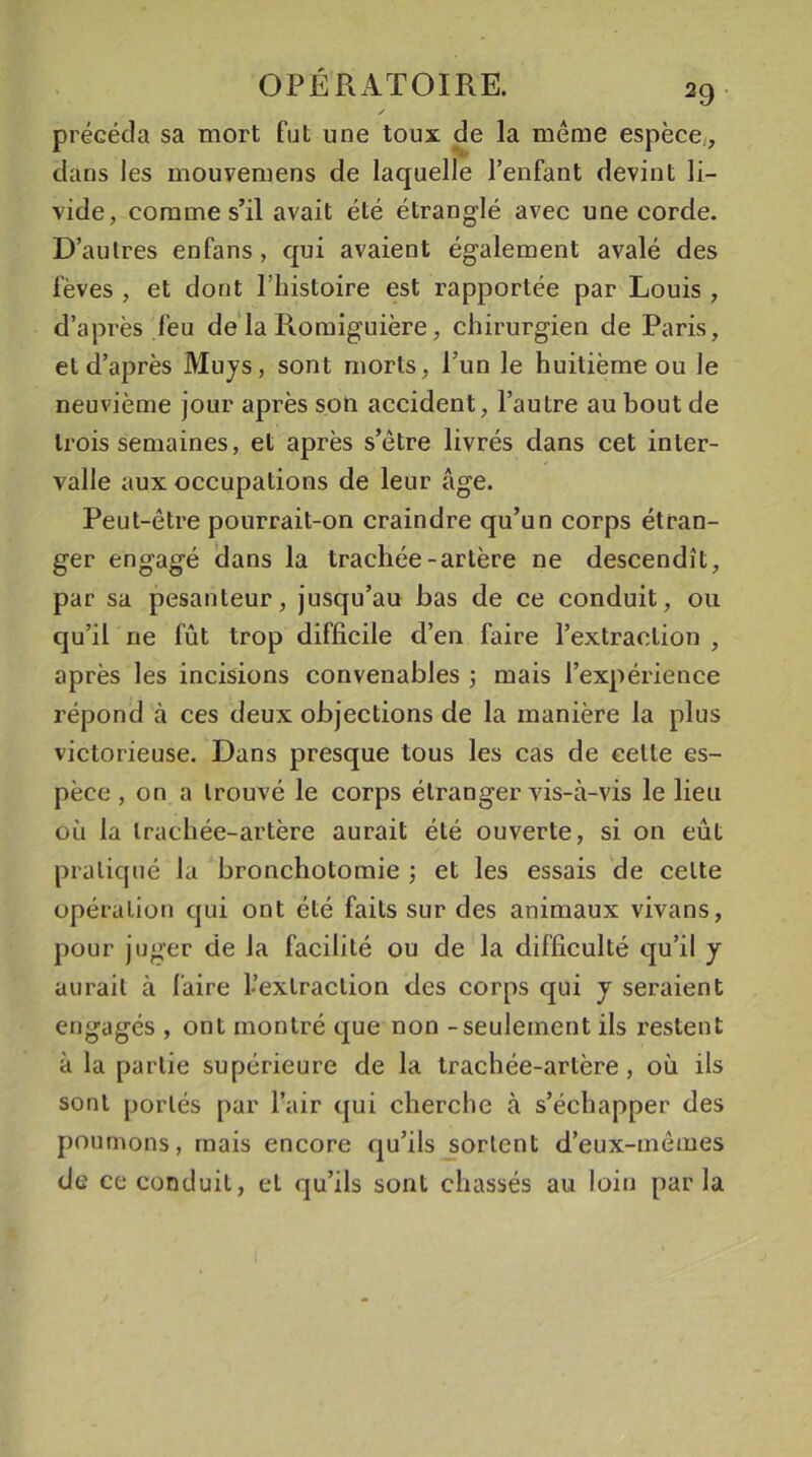 y précéda sa mort fut une toux de la même espèce,, dans les mouvemens de laquelle l’enfant devint li- vide, comme s’il avait été étranglé avec une corde. D’autres enfans, qui avaient également avalé des fèves , et dont l’histoire est rapportée par Louis , d’après feu de la Romiguière, chirurgien de Paris, et d’après Muys, sont morts , l’un le huitième ou le neuvième jour après son accident, l’autre au bout de trois semaines, et après s’être livrés dans cet inter- valle aux occupations de leur âge. Peut-être pourrait-on craindre qu’un corps étran- ger engagé dans la trachée-artère ne descendît, par sa pesanteur, jusqu’au bas de ce conduit, ou qu’il ne fût trop difficile d’en faire l’extraction , après les incisions convenables ; mais l’expérience répond à ces deux objections de la manière la plus victorieuse. Dans presque tous les cas de celle es- pèce , on a trouvé le corps étranger vis-à-vis le lieu où la trachée-artère aurait été ouverte, si on eût pratiqué la bronchotomie ; et les essais de celte opération qui ont été faits sur des animaux vivans, pour juger de la facilité ou de la difficulté qu’il y aurait à faire l’extraction des corps qui y seraient engagés , ont montré que non - seulement ils restent à la partie supérieure de la trachée-artère, où ils sont portés par l’air qui cherche à s’échapper des poumons, mais encore qu’ils sortent d’eux-mêmes de ce conduit, et qu’ils sont chassés au loin parla