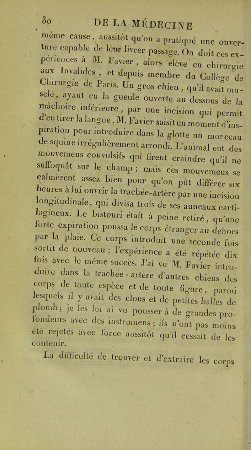 ' même cause aussitôt qu’on a pratiqué une cuver- ure capable de leur livrer passage. Ou doit ces ex- périences a M. Favier, alors élève eu chirurgie aux Invalides , et depuis membre du Collège °de c .rurgie de Paris. Un gros chien , qu’il avait mu- selé ayant eu la gueule ouverte au dessous de la mâchoire inférieure, par une incision qui permit den tirer la langue, M. Favier saisit un momentd’ins- piration pour introduire dans la glotte un morceau de squme irrégulièrement arrondi. L’animal eut des mouveinens convulsifs qui firent craindre qu’il ne suffoquât sur le champ ; mais ces mouvemeos se ca merent assez bien pour qu’on pût différer six heures a lui ouvrir la trachée-artère par une incision longitudinale, qui divisa trois de ses anneaux carti- lagineux. Le bistouri était à peine retiré, qu’une orle expiration poussa le corps étranger au dehors par la plaie. Ce corps introduit une seconde fuis sortit de nouveau ; l’expérience a été répétée dix lois avec le même succès. J’ai vu M. Favier intro- duire dans la trachée-artère d’autres chiens des corps de toute espèce et de toute figure, parmi esquels il y avait des clous et de petites balles de plomb; je les lui ai vu pousser à de grandes pro- fondeurs avec des instrumens ; ils n’ont pas moins ete rejetés avec force aussitôt qu'il cessait de les contenir. La difficulté de trouver et d’extraire les corps