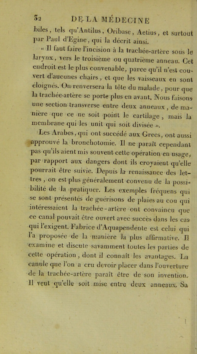 hiles, tels qu’Antilus , Oribase, Aelius, et surtout par Paul d’Egine, qui la décrit ainsi. « Il faut faire l’incision à la trachée-artère sous le larvnx, vers le troisième ou quatrième anneau. Cet endroit est le plus convenable, parce qu’il n’est cou- vert d’aucunes chairs, et que les vaisseaux en sont éloignés. On renversera la tête du malade, pour que la trachée-artère se porte plus en avant. Nous faisons une section transverse entre deux anneaux, de ma- nière que ce ne soit poitft le cartilage , mais la membrane qui les unit qui soit divisée ». Les Aiabes, qui ont succédé aux Grecs, ont aussi approuvé la bronchotomie. Il ne paraît cependant pas qu’ils aient mis souvent celle opération en usage, par rapport aux dangers dont ils croyaient quelle pourrait être suivie. Depuis la renaissance des let- tres , on est plus généralement convenu de la possi-* bilité de la pratiquer. Les exemples fréquens qui se sont présentés de guérisons de plaies au cou qui intéressaient la trachée-artère ont convaincu que ce canal pouvait être ouvert avec succès dans les cas qui l’exigent. Fabrice d’Aquapendente est celui qui I a proposée de la manière la plus affirmative* Il examine et discute savamment toutes les parties de celte opération, dont il connaît les avantages. La canule que l’on a cru devoir placer dans l’ouverture de la trachée-artère paraît être de son invention. II veut quelle soit mise entre deux anneaux. Sa